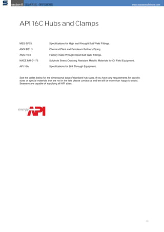 36
API 16C Hubs and Clamps
MSS‐SP75 Speciﬁcations for High test Wrought Butt Weld Fittings.
ANSI B31.3 Chemical Plant and Petroleum Reﬁnery Piping.
ANSI 16.9 Factory made Wrought Steel Butt Weld Fittings.
NACE MR‐01‐75 Sulphide Stress Cracking Resistant Metallic Materials for Oil Field Equipment.
API 16A Speciﬁcations for Drill Through Equipment.
See the tables below for the dimensional data of standard hub sizes. If you have any requirements for speciﬁc
sizes or special materials that are not in the lists please contact us and we will be more than happy to assist.
Seawave are capable of supplying all API sizes.
 