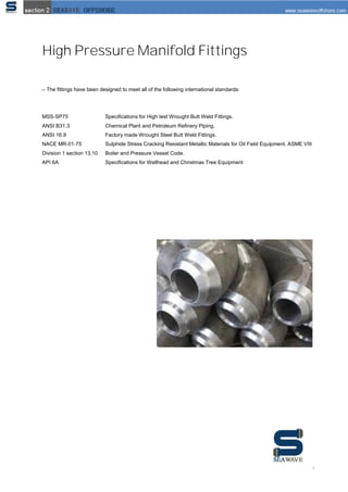4
High Pressure Manifold Fittings
– The ﬁttings have been designed to meet all of the following international standards:
MSS‐SP75 Speciﬁcations for High test Wrought Butt Weld Fittings.
ANSI B31.3 Chemical Plant and Petroleum Reﬁnery Piping.
ANSI 16.9 Factory made Wrought Steel Butt Weld Fittings.
NACE MR‐01‐75 Sulphide Stress Cracking Resistant Metallic Materials for Oil Field Equipment. ASME VIII
Division 1 section 13.10 Boiler and Pressure Vessel Code.
API 6A Speciﬁcations for Wellhead and Christmas Tree Equipment
 