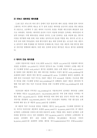 - 10 -
리눅스 네트워킹 제어흐름2)
그림 은 리눅스의 여러 분기 중에서 통신시의 제어 흐름을 나타낸 블록 다이어[ 3] TCP
그램이다 여기서 왼쪽의 세로로 된 두 줄의 흐름은 데이터를 송신시의 흐름을 꺾인 화살표.
의 흐름으로 오른쪽의 두 줄은 데이터 수신시의 흐름을 색칠한 세모모양의 화살표의 흐름,
으로 나타냈다 가운데는 데이터의 송신과 수신시 커널에 인터럽트 등록하는 메커니즘과 커.
널의 인터럽트 수행 메커니즘을 나타낸 것이다 그림 에서는 호출 과정에 있는 함수의. [ 3]
이름을 연주황의 타원 안에 다음 단계로 넘어가는데 중요한 역할을 하는 함수의 코드를 초,
록색 상자 안에 적어놓았다 또한 함수이름이 없고 하얀 상자에 있는 코드들은 다음 계층으.
로 넘어가기 위해 추상화를 한 부분마다 존재하는데 이들은 다음 계층의 어떤 함수를 찾아,
갈 것인지를 명확하게 해준다 또한 네모 상자에 들어간 함수들은 매크로 함수를 표현하였.
다.
데이터 전송 제어흐름i)
소켓이 만들어지면 사용자 프로그램의 는 커널의 를 이용하여 데이터write() sys_write()
전송을 요청한다 는 의 일부로서 구조체를 가져와서 소켓용 파일 연. sys_write() VFS file
산 구조체에 등록된 함수를 호출한다 소켓 계층은 먼저sock_write() . BSD sock_write()
를 통하여 상위 계층에서 받은 제어 메시지를 처리하고 이상이 없으면 를sock_sendmsg()
호출하여 계층의 연산 함수인 를 구조체에서 찾아서 호출한다 현INET sendmsg() proto .
재의 통신 프로토콜은 이므로 계층은 먼저 을 사용하는 프로토콜 계열TCP , INET stream
의 연산을 위한 구조체에 등록된 가 실행된다 계층은 데이터의 특inet_semdmsg() . INET
별한 처리 없이 바로 프로토콜 연산을 위한 구조체에 등록된 를 호출TCP tcp_sendmsg()
한다.
계층의 주목적은 로 사용자로부터 넘겨받은 데이터를 소켓버TCP/UDP tcp_sendmsg()
퍼 형태로 만들고 를 거쳐 실제 전송을 시작하는 역tcp_push_one(), tcp_transmit_skb()
할을 한다 는 전송할 데이터를 버퍼 큐에 넣을 것인지 아니면 바로 보낼. tcp_push_one()
것인지를 결정한다 는 프로토콜이 사용하는 각종 필드들을 소켓. tcp_transmit_skb() TCP
버퍼에 채워 넣고 계층의 를 호출한다IP queue_xmit() .
계층의 프로토콜 연산을 지원하는 함수는 구조체에 정의되어 있IP TCP ipv4_specific
다 여기서 계층에서 호출한 는 이다 계층은. TCP/UDP queue_xmit() ip_queue_xmit() . IP
넘겨받은 소켓버퍼를 디바이스에 맞게 다듬어서 보내는 역할을 한다 따라서 넘겨받은 소켓.
버퍼를 합치거나 나누는 일이 발생한다 먼저 는 넘겨받은 소켓버퍼의 정. ip_queue_xmit()
보들을 검사하여 함수 호출 흐름을 결정하고 매크로를 거쳐서NF_HOOK()
를 호출하여 실제로 패킷을 자르 거나 조립ip_queue_xmit2() (segmemtation) (assembly)
 