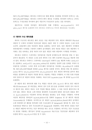 - 12 -
는 네트워크 디바이스를 통해 패킷을 전송함을 의미하며 인덱스는 을NET_TX_SOFTIRQ 1 ,
는 네트워크 디바이스에서 패킷을 수신함을 의미하며 인덱스는 이다NET_RX_SOFTIRQ 2 .
인덱스는 우선순위를 의미하며 값이 적을수록 우선순위가 높다는 것을 의미한다.
결론적으로 이러한 인터럽트 메커니즘에 의해 수행되는 는 다시net_tx_action()
함수를 호출하여 다시 네트워크 디바이스로 부터의 패킷전송을 시도한다qdisc_run() .
데이터 수신 제어흐름ii)
데이터 수신시의 네트워킹 제어 흐름은 가장 최상위의 계층과 최하위의VFS Physical
계층의 두 곳에서 시작하여 계층과 계층 두 곳에서 만난다 그림 의TCP/UDP , INET . [ 3]
오른쪽 그림들에서 음영 처리되어 계층을 표현하는 상자가 있다 상위 계층에서 시작함과.
하위계층에서 시작함을 구분하기 위해서 표시하였다 음영 처리된 계층은 상위 계층에서 시.
작하는 것을 나타내고 음영 처리가 되지 않은 계층은 하위 계층에서 시작함을 의미한다, .
네트워크 디바이스 드라이버는 인터럽트를 커널에 등록함으로써 데이터를 받을 수 있는
준비가 완료된다 이 과정은 그림 의 데이터 수신 제어 흐름에서 계층에 나타. [ 3] Physical
나 있다 네트워크 디바이스 드라이버는 안에서 계층에 속하는. interrupt() Link netif_rx()
를 호출하고 는 를 호출하는 일련의 호출 단계를 거쳐서 인, netif_rx() cpu_raise_softirq()
터럽트를 등록한다 그러면 후에 소프트웨어 인터럽트를 처리하는 가 호출될. do_softirq()
때 와 관련된 함수를 호출할 것이다 패킷을 받을 때 호출되는, NET_RX_SOFTIRQ action .
함수는 이다 은 받은 패킷의 데이터를 읽어서 패킷action net_rx_action() . net_rx_action()
타입을 결정하여 계층의 적당한 함수로 전달하는 역할을 수행한다 이 부분 또한 추상화IP .
되어 있어서 계층의 연산을 지원하는 자료구조인 에 정의된 를IP ip_packet_type ip_rcv()
호출한다.
계층의 받은 데이터에 대한 주요 역할은 다음과 같다 함수로 받은 패킷의IP . ip_rcv()
체크섬 버전정보 데이터 길이 등의 필드들을 검사하여 자신의 것이 아니거(checksum), IP ,
나 에러가 있는 패킷은 버리는 등의 적당한 행동을 취한다 그 다음 자신의 패킷이거나 에.
러가 없는 패킷은 새로운 소켓 버퍼를 할당하여 프로토콜에 알맞은 필드들의 내용을 채우
고 로 이동하여 라우팅 테이블을 갱신하는 등의 작업을 수행한다 이후에, ip_rcv_finish() .
자신의 패킷만을 받아들여 를 통해서 된 패킷의 재조합ip_local_deliver() fragment IP
을 수행한다 마지막으로 계층은 에서 넘겨받은(reassembly) . IP ip_local_deliver_finish()
소켓 버퍼에서 헤더를 벗겨내어 상위 프로토콜인 을 찾아낸 후 상위 프로IP IP datagram ,
토콜정보를 바탕으로 상위 프로토콜에 을 전달한다 이때 데이터 전송을IP datagram . TCP
로 하였기 때문에 여기서도 데이터를 받은 것으로 가정한다 여기서도 프로토콜TCP . TCP
의 연산을 지원하는 함수들이 등록된 자료구조로 계층에서 먼저tcp_protocol TCP/UDP
호출될 함수는 임을 알 수 있다tcp_v4_rcv() .
 