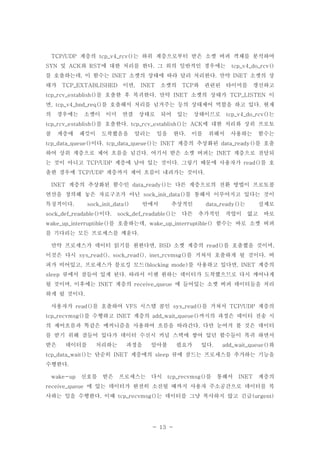 - 13 -
계층의 는 하위 계층으로부터 받은 소켓 버퍼 객체를 분석하여TCP/UDP tcp_v4_rcv()
및 와 에 대한 처리를 한다 그 외의 일반적인 경우에는SYN ACK RST . tcp_v4_do_rcv()
를 호출하는데 이 함수는 소켓의 상태에 따라 달리 처리한다 만약 소켓의 상, INET . INET
태가 이면 소켓의 와 관련된 타이머를 갱신하고TCP_EXTABLISHED , INET TCP
를 호출한 후 복귀한다 만약 소켓의 상태가 이tcp_rcv_establish() . INET TCP_LISTEN
면 를 호출해서 처리를 넘겨주는 등의 상태제어 역할을 하고 있다 현재, tcp_v4_hnd_req() .
의 경우에는 소켓이 이미 연결 상태로 되어 있는 상태이므로 는tcp_v4_do_rcv()
를 호출한다 는 에 대한 처리와 상위 프로토tcp_rcv_establish() . tcp_rcv_establish() ACK
콜 계층에 패킷이 도착했음을 알리는 일을 한다 이를 위해서 사용하는 함수는.
이다 는 계층의 추상화된 를 호출tcp_data_queue() . tcp_data_queue() INET data_ready()
하여 상위 계층으로 제어 흐름을 넘긴다 여기서 받은 소켓 버퍼는 계층으로 전달되. INET
는 것이 아니고 계층에 남아 있는 것이다 그렇기 때문에 사용자가 를 호TCP/UDP . read()
출한 경우에 계층까지 제어 흐름이 내려가는 것이다TCP/UDP .
계층의 추상화된 함수인 는 다른 계층으로의 전환 방법이 프로토콜INET data_ready()
연산을 정의해 놓은 자료구조가 아닌 를 통해서 이루어지고 있다는 것이sock_init_data()
특징적이다 안에서 추상적인 는 실제로. sock_init_data() data_ready()
이다 는 다른 추가적인 작업이 없고 바로sock_def_readable() . sock_def_readable()
를 호출하는데 함수는 바로 소켓 버퍼wake_up_interruptible() , wake_up_interruptible()
를 기다리는 모든 프로세스를 깨운다.
만약 프로세스가 데이터 읽기를 원한다면 소켓 계층의 를 호출했을 것이며, BSD read() ,
이것은 다시 를 거쳐서 호출하게 될 것이다 버sys_read(), sock_read(), inet_rcvmsg() .
퍼가 비어있고 프로세스가 블로킹 모드 를 사용하고 있다면 계층의, (blocking mode) , INET
큐에서 잠들어 있게 된다 따라서 이젠 원하는 데이터가 도착했으므로 다시 깨어나게sleep .
될 것이며 이후에는 계층의 에 들어있는 소켓 버퍼 데이터들을 처리, INET receive_queue
하게 될 것이다.
사용자가 를 호출하여 시스템 콜인 를 거쳐서 계층의read() VFS sys_read() TCP/UDP
를 수행하고 계층의 까지의 과정은 데이터 전송 시tcp_recvmsg() INET add_wait_queue()
의 제어흐름과 똑같은 메커니즘을 사용하여 흐름을 따라간다 다만 눈여겨 볼 것은 데이터.
를 받기 위해 잠들어 있다가 데이터 수신시 커널 스택에 쌓여 있던 함수들이 복귀 하면서
받은 데이터를 처리하는 과정을 알아볼 필요가 있다 와. add_wait_queue()
는 단순히 계층에의 큐에 잠드는 프로세스를 추가하는 기능을tcp_data_wait() INET sleep
수행한다.
신호를 받은 프로세스는 다시 를 통해서 계층의wake-up tcp_recvmsg() INET
에 있는 데이터가 완전히 소진될 때까지 사용자 주소공간으로 데이터를 복receive_queue
사하는 일을 수행한다 이때 는 데이터를 그냥 복사하지 않고 긴급. tcp_recvmsg() (urgent)
 