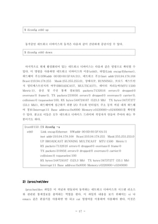 - 17 -
$ ifconfig eth0 up
동작중인 네트워크 디바이스의 동작은 다음과 같이 간단하게 중단시킬 수 있다.
$ ifconfig eth0 down
마지막으로 현재 활성화되어 있는 네트워크 디바이스는 다음과 같은 명령으로 확인할 수
있다 이 명령을 사용하면 네트워크 디바이스의 이름 타입. (eth0), (Link encap:Ethernet),
하드웨어 주소 네트워크 주소(HWaddr 00:0D:60:5F:6A:31), (inet addr:210.94.178.168
상태 브로드 캐스트인Bcast:210.94.178.255 Mask:255.255.255.0), (UP, RUNNING),
지 멀티캐스트인지의 여부 데이터 처리능력(BROADCAST, MULTICAST), (MTU:1500
송신 및 수신 통계 정보Metric:1), (RX packets:7132616 errors:0 dropped:0
overruns:0 frame:0, TX packets:219956 errors:0 dropped:0 overruns:0 carrier:0,
collisions:0 txqueuelen:100, RX bytes:548724167 (523.3 Mb) TX bytes:34737277
하드웨어에 접근하기 위한 주소와 인터럽트 주소 등의 커널 내의 하드웨(33.1 Mb)), I/O
어 정보 를 확인할(Interrupt:11 Base address:0x8000 Memory:c0220000-c0240000)
수 있다 참고로 이들은 모두 네트워크 디바이스 드라이버 작성자가 만들어 주어야 하는 부.
분이기도 하다.
[root@150 /]$ ifconfig -a
eth0 Link encap:Ethernet HWaddr 00:0D:60:5F:6A:31
inet addr:210.94.178.168 Bcast:210.94.178.255 Mask:255.255.255.0
UP BROADCAST RUNNING MULTICAST MTU:1500 Metric:1
RX packets:7132616 errors:0 dropped:0 overruns:0 frame:0
TX packets:219956 errors:0 dropped:0 overruns:0 carrier:0
collisions:0 txqueuelen:100
RX bytes:548724167 (523.3 Mb) TX bytes:34737277 (33.1 Mb)
Interrupt:11 Base address:0x8000 Memory:c0220000-c0240000
2) /proc/net/dev
파일은 이 커널과 연동되어 동작하는 네트워크 디바이스의 시스템 리소스/proc/net/dev
와 관련된 통계정보를 출력하는 역할을 한다 이 파일의 내용을 보기 위해서는 나. vi
같은 편집기를 사용하면 안 되고 명령어를 이용하여 사용해야 한다 이것은emacs cat .
 