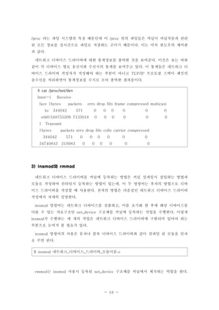 - 18 -
라는 파일 시스템의 특징 때문인데 이 안의 파일들은 커널이 커널작동과 관련/proc /proc
된 모든 정보를 실시간으로 파일로 저장하는 곳이기 때문이다 이는 마치 윈도우의 제어판.
과 같다.
네트워크 디바이스 드라이버에 대한 통계정보를 출력한 것을 보여준다 이것은 보는 바와.
같이 각 디바이스 별로 송신시와 수신시의 통계를 보여주고 있다 이 통계들은 네트워크 디.
바이스 드라이버 작성자가 작성해야 하는 부분이 아니고 프로토콜 스택이 패킷의TCP/IP
송수신을 처리하면서 통계정보를 수시로 모아 출력한 결과물이다.
$ cat /proc/net/dev
Inter-| Receive
face |bytes packets errs drop fifo frame compressed multicast
lo: 344042 571 0 0 0 0 0 0
eth0:548755206 7133018 0 0 0 0 0 0
| Transmit
|bytes packets errs drop fifo colls carrier compressed
344042 571 0 0 0 0 0 0
34740843 219983 0 0 0 0 0 0
와3) insmod rmmod
네트워크 디바이스 드라이버를 커널에 등록하는 방법은 커널 컴파일시 삽입하는 방법과
모듈로 작성하여 런타임시 등록하는 방법이 있는데 이 두 명령어는 후자의 방법으로 디바,
이스 드라이버를 작성할 때 사용한다 전자의 방법은 다음절인 네트워크 디바이스 드라이버.
작성에서 자세히 설명한다.
명령어는 네트워크 디바이스를 검출하고 이를 초기화 한 후에 해당 디바이스를insmod ,
다룰 수 있는 자료구조인 구조체를 커널에 등록하는 작업을 수행한다 이렇게net_device .
가 수행하는 세 개의 작업은 네트워크 디바이스 드라이버에 구현되어 있어야 하는insmod
부분으로 눈여겨 볼 필요가 있다.
명령어의 사용은 문자나 블록 디바이스 드라이버와 같이 컴파일 된 모듈을 인자insmod
로 주면 된다.
네트워크 디바이스 드라이버 모듈이름$ insmod _ _ _ .o
는 사용시 등록된 구조체를 커널에서 제거하는 역할을 한다rmmod insmod net_device .
 