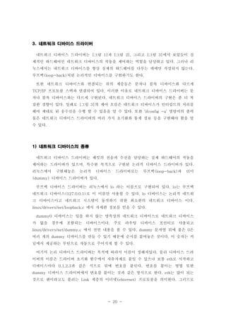 - 20 -
네트워크 디바이스 드라이버3.
네트워크 디바이스 드라이버는 그림 과 그림 그리고 그림 에서 보았듯이 실[ 1] [ 2], [ 3]
제적인 하드웨어인 네트워크 디바이스의 작동을 제어하는 역할을 담당하고 있다 그러나 리.
눅스에서는 네트워크 디바이스를 항상 실제의 하드웨어를 다루는 데에만 작성되지 않는다.
루프백 처럼 논리적인 디바이스를 구현하기도 한다(loop-back) .
또한 네트워크 디바이스와 연결되는 위의 계층들은 문자나 블록 디바이스와 다르게
프로토콜 스택과 연결되어 있다 이러한 이유로 네트워크 디바이스 드라이버는 문TCP/IP .
자나 블록 디바이스와는 다르게 구현된다 네트워크 디바이스 드라이버의 구현은 좀 더 복.
잡한 경향이 있다 일례로 그림 의 제어 흐름은 네트워크 디바이스가 인터럽트의 처리를. [ 3]
해야 제대로 된 송수신을 수행 할 수 있음을 알 수 있다 또한 명령어의 출력. 'ifconfig -a'
물은 네트워크 디바이스 드라이버의 여러 가지 초기화와 통계 정보 등을 구현해야 함을 알
수 있다.
네트워크 디바이스의 종류1)
네트워크 디바이스 드라이버는 패킷의 전송과 수신을 담당하는 실제 하드웨어의 작동을
제어하는 드라이버가 있으며 특수한 목적으로 구현된 논리적 디바이스 드라이버가 있다, .
리눅스에서 구현해놓은 논리적 디바이스 드라이버로는 루프백 과 더미(loop-back)
디바이스 드라이버가 있다(dummy) .
루프백 디바이스 드라이버는 리눅스에서 라는 이름으로 구현되어 있다 는 루프백lo . lo
네트워크 디바이스 로 이 이름만 사용할 수 있다 디바이스는 논리적 네트워(127.0.0.1) . lo
크 디바이스이고 네트워크 시스템이 동작하기 위한 최소한의 네트워크 디바이스 이다.
에서 자세한 정보를 얻을 수 있다linux/drivers/net/loopback.c .
디바이스는 일을 하지 않는 명목상의 네트워크 디바이스로 네트워크 디바이스dummy0
가 없을 경우에 포함되는 디바이스이다 주로 라우팅 디바이스 포인터로 사용되고.
에서 선언 내용을 볼 수 있다 문자열 뒤에 붙은 은linux/drivers/net/dummy.c . dummy 0
여러 개의 디바이스를 만들 수 있기 때문에 순서를 붙여놓은 것이다 이 숫자는 커dummy .
널에서 제공하는 루틴으로 자동으로 주어지게 할 수 있다.
여기서 논리 디바이스 드라이버는 목적에 따라서 이름이 정해져있다 물리 디바이스 드라.
이버의 이름은 드라이버 초기화 함수에서 자유자재로 붙일 수 있으나 보통 로 시작하고eth
디바이스마다 과 같은 식으로 뒤에 번호를 붙인다 번호를 붙이는 방법 또한0,1,2,3 .
디바이스 드라이버에서 번호를 붙이는 것과 같은 방식으로 한다 는 많이 되는dummy . eth
것으로 랜이라고도 불리는 계층의 이더넷 프로토콜을 의미한다 그러므로Link (ehternet) .
 