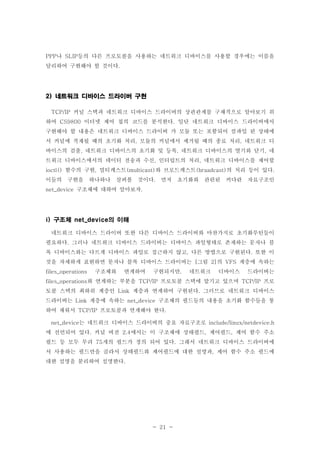 - 21 -
나 등의 다른 프로토콜을 사용하는 네트워크 디바이스를 사용할 경우에는 이름을PPP SLIP
달리하여 구현해야 할 것이다.
네트워크 디바이스 드라이버 구현2)
커널 스택과 네트워크 디바이스 드라이버의 상관관계를 구체적으로 알아보기 위TCP/IP
하여 이더넷 제어 칩의 코드를 분석한다 일단 네트워크 디바이스 드라이버에서CS9800 .
구현해야 할 내용은 네트워크 디바이스 드라이버 가 모듈 또는 포함되어 컴파일 된 상태에
서 커널에 적재될 때의 초기화 처리 모듈의 커널에서 제거될 때의 종료 처리 네트워크 디, ,
바이스의 검출 네트워크 디바이스의 초기화 및 등록 네트워크 디바이스의 열기와 닫기 네, , ,
트워크 디바이스에서의 데이터 전송과 수신 인터럽트의 처리 네트워크 디바이스를 제어할, ,
함수의 구현 멀티캐스트 와 브로드캐스트 의 처리 등이 있다ioctl() , (multicast) (braadcast) .
이들의 구현을 하나하나 살펴볼 것이다 먼저 초기화와 관련된 커다란 자료구조인.
구조체에 대하여 알아보자net_device .
구조체 의 이해i) net_device
네트워크 디바이스 드라이버 또한 다른 디바이스 드라이버와 마찬가지로 초기화루틴들이
필요하다 그러나 네트워크 디바이스 드라이버는 디바이스 파일형태로 존재하는 문자나 블.
록 디바이스와는 다르게 디바이스 파일로 접근하지 않고 다른 방법으로 구현된다 또한 이, .
것을 자세하게 표현하면 문자나 블록 디바이스 드라이버는 그림 의 계층에 속하는[ 2] VFS
구조체와 연계하여 구현되지만 네트워크 디바이스 드라이버는files_operations ,
와 연계하는 부분을 프로토콜 스택에 맡기고 있으며 프로files_operations TCP/IP TCP/IP
토콜 스택의 최하위 계층인 계층과 연계하여 구현된다 그러므로 네트워크 디바이스Link .
드라이버는 계층에 속하는 구조체의 필드들의 내용을 초기화 함수들을 통Link net_device
하여 채워서 프로토콜과 연계해야 한다TCP/IP .
는 네트워크 디바이스 드라이버의 중요 자료구조로net_device include/linux/netdevice.h
에 선언되어 있다 커널 버전 에서는 이 구조체에 상태필드 제어필드 제어 함수 주소. 2.4 , ,
필드 등 모두 무려 개의 필드가 정의 되어 있다 그래서 네트워크 디바이스 드라이버에75 .
서 사용하는 필드만을 골라서 상태필드와 제어필드에 대한 설명과 제어 함수 주소 필드에,
대한 설명을 분리하여 설명한다.
 