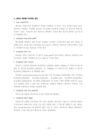 - 22 -
상태나 제어를 나타내는 필드a.
char name[16];
네트워크 디바이스의 인터페이스 이름을 지정한다 이 필드는 주로 초기화 루틴인. init()
함수에서 지정한다 문자열은 의 포맷과 비슷하게 로 넣어주면 자동으로. printf() "eth%d"
와 같은 형식으로 처리된다 숫자를 붙일 필요가 없다면 과 같"eth0", "eth1", "eth2" . "net"
이 사용하면 된다.
unsigned long base_addr;
하드웨어를 제어하기 위한 주소를 지정한다 여기에는 이더넷 제어 칩의 선두 주소를 지.
정하면 된다 와 같이 가 지원도록 만들어진 디바이스에서는 강제. PCI PnP(Plug and Play)
로 지정하면 안 되고 공란으로 두어야 한다.
unsigned char irq;
인터럽트 서비스 번호이다 이 필드도 과 같이 가 지원도록 만들어진 디바. base_addr PnP
이스에서는 강제로 지정하면 안 되고 공란으로 두어야 한다.
unsigned char if_port;
디바이스 드라이버 물리적인 동작방식을 지정한다 일례로 로 작동시키기를 원. 10Mbps
하면 이 필드에 를 로 작동시키기를 원하면 이 필드에IF_PORT_10BASET , 100Mbps
를 대입하면 된다IF_PORT_100BASET .
커널에는 에 값이 인 부터 시작하여include/linux/netdevice.h 0 IF_PORT_UNKNOWN
IF_PORT_10BASE2, IF_PORT_10BASET, IF_PORT_AUI, IF_PORT_100BASET,
의 순서로 개가 열거형 키워드인IF_PORT_100BASETX, IF_PORT_100BASFX 7 enum
으로 정의되어 있다 그 외의 다른 동작방식을 정의하기 위해서는 네트워크 디바이스 드라.
이버에서 자체적으로 정의해 사용하면 된다.
unsigned char dev_addr[8];
디바이스와 연결된 네트워크의 주소를 지정할 때 사용된다.
unsigned short flags;
디바이스의 상태와 사용가능한 기능 등을 나타내는 필드이다 로 이루어져 있어서. 12bit
각 비트마다 디바이스의 기능을 끄고 키는 역할을 한다 이 필드에 설정할 수 있는 플래그.
들은 에 선언되어 있다 이들 중 일부는 디바이스의 행동을 정의하므로include/linux/if.h .
중요하다 그림 에 일부 플래그의 의미를 정리하였다. [ 4] .
 