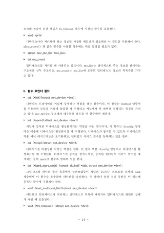 - 24 -
초과해 전송이 되면 커널은 필드에 지정된 함수를 호출한다tx_timeout .
void *priv;
디바이스마다 처리해야 하는 정보를 저장할 메모리가 필요하면 이 필드를 이용해야 한다.
와 같은 함수를 사용할 경우에는 따로 할당할 필요가 없다alloc_ether() .
struct dev_mc_list *mc_list;
int mc_count
멀티캐스트를 처리할 때 사용되는 필드이다 는 멀티캐스트 주소 정보를 관리하는. mc_list
구조체의 선두 주소이고 는 에 포함된 멀티캐스트 정보의 목록수를 가지, mc_count mc_list
고 있다.
함수 포인터 필드b.
int (*init)(struct net_device *dev);
디바이스 드라이버를 커널에 등록하는 역할을 하는 함수이다 이 함수는 명령어. insmod
를 이용하여 모듈을 커널에 삽입할 때 수행되고 커널에서 딱 한번만 실행되는 특징을 가지
고 있다 구조체의 대부분의 필드를 이 함수에서 채운다. net_device .
int (*open)(struct net_device *dev);
커널에 등록된 디바이스를 활성화시키는 역할을 하는 함수이다 이 함수는 명령. ifconfig
어를 이용해 디바이스를 활성화시킬 때 수행된다 디바이스가 동작할 수 있도록 디바이스의.
각종 제어 레지스터들을 초기화하고 인터럽트 서비스 함수를 등록하는 일을 한다, .
int (*stop)(struct net_device *dev);
디바이스를 비활성화 시키는 역할을 한다 이 함수 또한 명령어로 디바이스를 활. ifconfig
성화시킬 때 수행된다 디바이스의 동작을 정지시키고 등록된 인터럽트 서비스 함수를 제. ,
거하는 등의 함수와 반대의 일을 한다open() .
int (*hard_start_xmit) (struct sk_buff *skb, struct net_device *dev);
그림 의 데이터 송신 흐름에서 살펴보았듯이 커널의 프로토콜 스택의8.8 TCP/IP Link
계층에서 이 함수를 호출하여 데이터를 송신한다 즉 데이터 송신 처리 루틴은 이 필드에.
등록된 함수에 구현해야 한다.
void (*set_multicast_list)(struct net_device *dev);
네트워크 인터페이스가 처리하는 멀티캐스트 목록이 바뀌거나 멀티캐스트와 관련된 상태
가 바뀔 때 호출된다.
void (*tx_timeout) (struct net_device *dev);
 