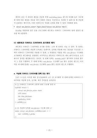 - 25 -
데이터 송신 시 하나의 패킷을 전송한 후에 필드에 설정해 놓은 시간제watchdog_timeo
한 안에 다음 패킷을 전송을 하지 못해서 전송을 지속적으로 처리할 수 없게 될 때 커널에
서 호출되는 함수이다 이때 디바이스가 적절한 조취를 취할 수 있게 구현하면 된다. .
struct net_device_stats* (*get_stats)(struct net_device *dev);
명령어와 같은 응용 프로그램에 네트워크 디바이스 드라이버의 통계 정보가 필ifconfig
요할 때 호출된다.
네트워크 디바이스 드라이버의 초기화와 제거ii)
네트워크 디바이스 드라이버의 초기화 단계는 크게 세 단계로 나눌 수 있다 첫 단계는.
디바이스 드라이버를 커널에 등록하는 단계이며 등록한 다음엔 바로 프로토콜 스, TCP/IP
택이 디바이스 드라이버를 사용할 수 있게 그 연결통로 역할을 하는 구조체를, net_device
초기화하고 하드웨어를 검출한다 마지막으로 네트워크 디바이스의 제어 레지스터들을 초기.
화시켜 장치를 활성화시키는 것이다 첫 번째 단계는 함수에서 등록한 함수. module_init()
가 그 일을 수행하며 두 번째 단계는 구조체의 함수 포인터 필드가 마지, net_device init ,
막인 세 번째 단계는 구조체의 함수 포인터 필드가 수행한다net_device open .
커널에 디바이스 드라이버를 등록 또는 제거a.
코드 은 이더넷 제어 칩 의 코드 중 초기화의 첫 번째 단계인 디바이스 드[ 1-1] CS8900
라이버를 커널에 등록 초기화 제거 루틴을을 보여준다, , .
디바이스 드라이버 고유의 관리 구조체 선언/* */①
typedef struct {
struct net_device_stats stats;
u16 txlen;
int char_devnum;
spinlock_t lock;
} cs8900_1_t;
커널에 등록할 구조체 선언/* net_device */②
static struct net_device cs8900_1_dev = {
init: cs8900_1_probe
};
 