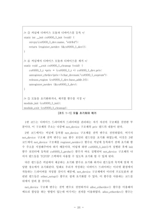 - 26 -
번 코드는 디바이스 드라이버가 드라이버를 관리하는 자기 자신의 구조체를 선언한 부1
분이다 이 구조체의 주소는 나중에 구조체의 필드의 내용이 된다. net_device priv .
번 코드에서는 커널에 등록할 구조체를 전역 변수로 선언하였다 여기서2 net_device .
구조체 전역 변수는 함수 포인터 필드만을 초기화 하였는데 이것은 번net_device init , 3
코드에서 구조체를 함수로 커널에 등록하기 전에 초기화 함net_device register_netdev()
수 주소를 지정해주어야 하기 때문이다 이렇게 하면 가 실행된 후에. cs8900_1_init() init
함수 포인터에 등록된 함수가 바로 실행되어 구조체의 나cs8900_1_probe() net_device
머지 필드들을 스택에서 사용할 수 있도록 초기화 할 수 있게 된다TCP/IP .
다른 필드들은 커널에서 제공하는 초기화 함수로 초기화 하거나 필드들의 목적에 맞게 적
당한 장소에서 초기화된다 일례로 우리가 작성하는 디바이스 드라이버는 이더넷 환경에서.
작동하는 드라이버를 작성할 것이기 때문에 구조체에서 이더넷 프로토콜과 관, net_device
련된 필드들은 함수로 쉽게 초기화할 수 있다 이 함수를 사용하는 코드를ether_setup() .
뒤에서 살펴 볼 것이다.
구조체 변수는 전역 변수로 선언하거나 함수를 이용해서net_device alloc_etherdev()
메모리 할당을 하는 방법이 있는데 여기서는 전자를 이용하였다 함수는. alloc_etherdev()
커널에 디바이스 모듈과 디바이스를 등록/* */③
static int __init cs8900_1_init (void) {
strcpy(cs8900_1_dev.name, "eth%d");
return (register_netdev (&cs8900_1_dev));
}
커널에서 디바이스 모듈과 디바이스를 제거/* */④
static void __exit cs8900_1_cleanup (void) {
cs8900_1_t *priv = (cs8900_1_t *) cs8900_1_dev.priv;
unregister_chrdev(priv->char_devnum,"cs8900_1_eeprom");
release_region (cs8900_1_dev.base_addr,16);
unregister_netdev (&cs8900_1_dev);
}
모듈을 초기화하거나 제거할 함수를 지정/* , */⑤
module_init (cs8900_1_init);
module_exit (cs8900_1_cleanup);
코드 모듈 초기화와 제거[ 1-1]
 