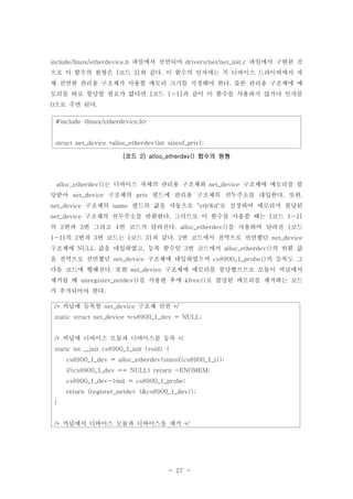 - 27 -
파일에서 선언되어 파일에서 구현된 것include/linux/etherdevice.h drivers/net/net_init.c
으로 이 함수의 원형은 코드 와 같다 이 함수의 인자에는 꼭 디바이스 드라이버에서 자[ 2] .
체 선언한 관리용 구조체가 사용할 메모리 크기를 지정해야 한다 물론 관리용 구조체에 메.
모리를 따로 할당할 필요가 없다면 코드 과 같이 이 함수를 사용하지 않거나 인자를[ 1-1]
으로 주면 된다0 .
#include <linux/etherdevice.h>
struct net_device *alloc_etherdev(int sizeof_priv);
코드 함수의 원형[ 2] alloc_etherdev()
는 디바이스 자체의 관리용 구조체와 구조체에 메모리를 할alloc_etherdev() net_device
당받아 구조체의 필드에 관리용 구조체의 선두주소를 대입한다 또한net_device priv . ,
구조체의 필드의 값을 자동으로 로 설정하여 메모리가 할당된net_device name "eth%d"
구조체의 선두주소를 반환한다 그러므로 이 함수를 사용할 때는 코드net_device . [ 1-1]
의 번과 번 그리고 번 코드가 달라진다 를 사용하여 달라진 코드2 3 4 . alloc_etherdev() [
의 번과 번 코드는 코드 과 같다 번 코드에서 전역으로 선언했던1-1] 2 3 [ 3] . 2 net_device
구조체에 값을 대입하였고 등록 함수인 번 코드에서 의 반환 값NULL , 3 alloc_etherdev()
을 전역으로 선언했던 구조체에 대입하였으며 의 등록도 그net_device cs8900_1_probe()
다음 코드에 행해진다 또한 구조체에 메모리를 할당했으므로 모듈이 커널에서. net_device
제거될 때 를 사용한 후에 로 할당된 메모리를 제거하는 코드unregister_netdev() kfree()
가 추가되어야 한다.
커널에 등록할 구조체 선언/* net_device */
static struct net_device *cs8900_1_dev = NULL;
커널에 디바이스 모듈과 디바이스를 등록/* */
static int __init cs8900_1_init (void) {
cs8900_1_dev = alloc_etherdev(sizeof(cs8900_1_t));
if(cs8900_1_dev == NULL) return -ENOMEM;
cs8900_1_dev->init = cs8900_1_probe;
return (register_netdev (&cs8900_1_dev));
}
커널에서 디바이스 모듈과 디바이스를 제거/* */
 