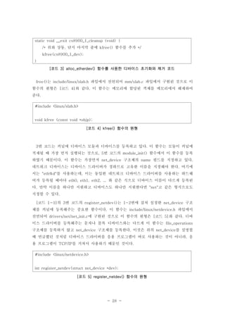 - 28 -
는 파일에서 선언되어 파일에서 구현된 것으로 이free() include/linux/slab.h mm/slab.c
함수의 원형은 코드 와 같다 이 함수는 메모리에 할당된 객체를 메모리에서 해제하여[ 4] .
준다.
#include <linux/slab.h>
void kfree (const void *objp);
코드 함수의 원형[ 4] kfree()
번 코드는 커널에 디바이스 모듈과 디바이스를 등록하고 있다 이 함수는 모듈이 커널에3 .
적재될 때 가장 먼저 실행되는 것으로 번 코드의 함수에서 이 함수를 등록, 5 module_init()
하였기 때문이다 이 함수는 가장먼저 구조체의 필드를 지정하고 있다. net_device name .
네트워크 디바이스는 디바이스 드라이버가 정하므로 고유한 이름을 지정해야 한다 여기에.
서는 를 사용하는데 이는 동일한 네트워크 디바이스 드라이버를 사용하는 하드웨"eth%d" ,
어가 등록될 때마다 와 같은 식으로 디바이스 이름이 다르게 등록된eth0, eth1, eth2, ...
다 만약 이름을 하나만 지원하고 디바이스도 하나만 지원한다면 고 같은 형식으로도. "net"
지정할 수 있다.
코드 의 번 코드의 는 번에 걸쳐 설정한 구조[ 1-1] 3 register_netdev() 1~2 net_device
체를 커널에 등록해주는 중요한 함수이다 이 함수는 파일에서. include/linux/netdevice.h
선언되어 에 구현된 것으로 이 함수의 원형은 코드 와 같다 디바drivers/net/net_init.c [ 5] .
이스 드라이버를 등록해주는 문자나 블록 디바이스와는 다르게 이 함수는 file_operations
구조체를 등록하지 않고 구조체를 등록한다 이것은 위의 를 설명할net_device . net_device
때 언급했던 것처럼 디바이스 드라이버를 응용 프로그램이 바로 사용하는 것이 아니라 응,
용 프로그램이 를 거쳐서 사용하기 때문인 것이다TCP/IP .
#include <linux/netdevice.h>
int register_netdev(struct net_device *dev);
코드 함수의 원형[ 5] register_netdev()
static void __exit cs8900_1_cleanup (void) {
위와 상동 단지 마지막 줄에 함수를 추가/* , kfree() */
kfree(cs8900_1_dev);
}
코드 함수를 사용한 디바이스 초기화와 제거 코드[ 3] alloc_etherdev()
 