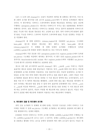 - 29 -
코드 의 번 는 모듈이 커널에서 제거될 때 실행되는 함수이다 이것 또[ 1-1] 4 cleanup() .
한 번의 초기화 함수처럼 번 코드의 에서 이 함수를 등록하였기 때문인3 5 module_exit()
것이다 이 함수에서는 디바이스 드라이버에서 할당한 메모리들을 제거하고 있다 중간에. .
수행하는 는 네트워크 디바이스가 가지고 있는 을 제거하기unregister_chrdev() EEPROM
위해서인 것이다 보통 네트워크 디바이스는 을 가지고 있어서 안에 디바이스의. ROM ROM
주소와 다른 필요한 정보들을 하드 코딩해 놓고 있다 만약 디바이스에 이 없다MAC . ROM
면 주소를 디바이스 드라이버 작성자가 드라이버에 주소를 설정하는 루틴을 직MAC MAC
접 작성해야 한다.
의 세 번째 줄에서는 를 사용하여 구조체의cleanup() release_region() net_device
필드에 할당된 메모리를 제거 해주고 있다 필드와base_addr . base_addr
은 두 번째와 세 번째 단계의 초기화를 수행하도록 등록된release_region()
와 연결된 설명이 필요하므로 뒤로 미루도록 하겠다cs8900_1_probe() .
에서 가장 중요한 것은 로 에서 등록한cleanup() unregister_netdev() register_netdev()
구조체를 커널에서 제거하는 함수이다 이 함수 또한 와 마net_device . register_netdev()
찬가지로 을 하고 에서 사용했던linux/netdevice.h include register_netdev() net_device
구조체 변수의 포인터를 매개변수로 호출하면 된다.
참고로 번 번 코드에서의 와 함수 와 키워드는 커널의2 3 init() cleanup() , __init __exit
효율적인 메모리 관리를 위해 만들어놓은 기법이다 먼저 와 함께 쓰인 함수는 커널에. __init
운영체제의 초기화 과정에만 사용된다는 것을 알려주게 된다 커널의 입장에서는 초기화 루.
틴들을 초기를 마친 후에 속해서 메모리에 남겨두고 있을 필요가 없다 그래서 커널은 이런.
초기화에만 필요한 함수나 변수를 컴파일 시 미리 별도의 영역에 따로 모아두었다가 초기,
화를 마친 후 이 영역의 메모리를 해제한다 그렇게 하면 필요 없는 메모리를 제거하여 커.
널이 차지하는 메모리의 양을 줄일 수 있게 되어 효율적인 운영체제가 되는 것이다. __exit
도 와 비슷한 맥락이다 와 함께 쓰인 함수들 또한 컴파일 시 미리 별도의 영역__init . __init
에 따로 모아두어 있다가 커널이 부팅할 때 메모리에 바로 올라오지 않는다 이들은 이들, .
함수가 호출될 때에 메모리에 적재되어 사용되고 바로 메모리에서 삭제된다.
하드웨어 검출 및 하드웨어 초기화b.
위의 모듈 초기화의 두 번째와 세 번째 단계는 프로토콜 스택이 디바이스 드라TCP/IP
이버를 사용할 수 있게 구조체를 초기화하고 하드웨어를 검출하여 하드웨어 장net_device
치를 활성화시키는 단계라 하였다.
이더넷 디바이스는 마지막 초기화 단계를 에서 수행하고 있CS9800 cs8900_1_probe()
다 의 코드는 코드 이다 실제로 는 하드웨어. cs8900_1_probe() [ 1-2] . cs8900_1_probe()
를 검출하고 활성화 시키는 코드들 중에서 상당양의 에러 제어 코드들이 있으나 이들은 네,
 