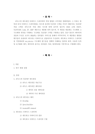 요 약- -
리눅스의 네트워킹 디바이스 드라이버의 작성 방법은 규칙처럼 정해져있다 그 이유는 블.
록과 문자 디바이스 드라이버와는 다르게 중간에 스택을 거치기 때문이다TCP/IP . TCP/IP
커널 스택은 리눅스의 가상 파일 시스템 안에 숨겨져 있으며 소켓, BSD , INET,
계층으로 세분화 되어 있으며 각 계층을 대표하는 구조체와 그TCP/UDP, Link, IP, ARP ,
구조체의 연산을 수행하는 구조체로 스택을 구현하고 있다 통신시 데이터의TCP/IP . TCP
전송과 수신은 소프트 라는 인터럽트 서비스를 통해서 이루어지며 각 계층별로 맵핑된IRQ ,
함수들이 호출되어 네트워크 디바이스로 전달되거나 수신된다 네트워크 디바이스 드라이버.
를 작성하려면 구조체의 필드들을 정확히 이해하고 있어야 하며 모듈의 등록net_device ,
및 초기화와 제거 데이터의 송수신 인터럽트 처리 통계처리를 기본적으로 구현해야 한다, , , .
목 차- -
서론I.
연구 배경 설명1.
본론II.
리눅스의 네트워킹1. TCP/IP
리눅스 네트워킹 자료구조1)
리눅스 네트워킹 제어흐름2)
데이터 전송 제어흐름i)
데이터 수신 제어흐름ii)
리눅스의 네트워크 제어2.
1) ifconfig
2) /proc/net/dev
와3) insmod rmmod
네트워크 디바이스 드라이버3.
네트워크 디바이스의 종류1)
네트워크 디바이스 드라이버 구현2)
 