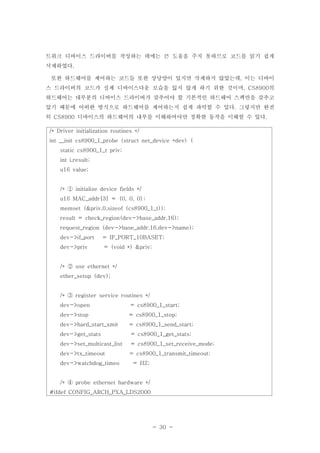 - 30 -
트워크 디바이스 드라이버를 작성하는 데에는 큰 도움을 주지 못하므로 코드를 읽기 쉽게
삭제하였다.
또한 하드웨어를 제어하는 코드들 또한 상당양이 있지만 삭제하지 않았는데 이는 디바이,
스 드라이버의 코드가 실제 디바이스다운 모습을 잃지 않게 하기 위한 것이며 의, CS8900
하드웨어는 대부분의 디바이스 드라이버가 갖추어야 할 기본적인 하드웨어 스펙만을 갖추고
있기 때문에 어떠한 방식으로 하드웨어를 제어하는지 쉽게 파악할 수 있다 그렇지만 완전.
히 디바이스의 하드웨어의 내부를 이해하여야만 정확한 동작을 이해할 수 있다CS8900 .
/* Driver initialization routines */
int __init cs8900_1_probe (struct net_device *dev) {
static cs8900_1_t priv;
int i,result;
u16 value;
/* initialize device fields */①
u16 MAC_addr[3] = {0, 0, 0};
memset (&priv,0,sizeof (cs8900_1_t));
result = check_region(dev->base_addr,16);
request_region (dev->base_addr,16,dev->name);
dev->if_port = IF_PORT_10BASET;
dev->priv = (void *) &priv;
/* use ethernet */②
ether_setup (dev);
/* register service routines */③
dev->open = cs8900_1_start;
dev->stop = cs8900_1_stop;
dev->hard_start_xmit = cs8900_1_send_start;
dev->get_stats = cs8900_1_get_stats;
dev->set_multicast_list = cs8900_1_set_receive_mode;
dev->tx_timeout = cs8900_1_transmit_timeout;
dev->watchdog_timeo = HZ;
/* probe ethernet hardware */④
#ifdef CONFIG_ARCH_PXA_LDS2000
 