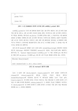 - 32 -
는 먼저 하드웨어와 연관이 없는 필드부터 채운다 번 코드에서 일반cs8900_1_probe() . 1
적인 필드를 채우고 번 코드에서 이더넷 설정을 한다 마지막으로 번 코드에서 디바이스, 2 . 3
의 작동을 제어하는 함수들을 구조체에 등록을 한다 그 다음부터는 하드웨어와net_device .
관련된 초기화를 진행하는데 번 코드에서 네트워크 디바이스를 검출하고 검출이 성공하면4 ,
번 코드를 거쳐서 네트워크 디바이스 내의 세부 하드웨어들을 찾아내고 초기화하여 최종5
적으로 디바이스 드라이버를 활성화시킨다 번 코드는 초기화를 끝내고 그 결과를 커널 메. 6
시지로 출력을 한 것뿐이다.
번 코드의 의 원형은 코드 과 같다 파일에서 선언되1 memset [ 6] . include/linux/string.h
었으며 파일에서 구현되었다 는 원하는 자료구조에 값을 채워주는, lib/string.c . memset()
함수이다 즉 는 새로 선언한 필드에. , “memset (&priv,0,sizeof (cs8900_1_t));” priv 0
을 채워 넣어 구조체의 필드에 그의 주소를 대입할 준비를 하는 것이다net_device priv .
#include <linux/string.h>
void * memset(void * s, int c, size_t count);
코드 함수의 원형[ 6] memset()
코드 의 번 는 앞서 보았던 디바이스의[ 1-2] 1 check_region(), request_region()
의 와 세트를 이룬다 이들은 매크로 함수로cleanup() release_region() .
에 선언되어 있으며 이 함수들의 원형은 코드 과 같다include/linux/ioport.h [ 7] .
는 세 번째 인자로 주어진 이름으로 커널 메모리를 두 번째 인자의 크기request_region()
만큼 첫 번째 인자에 할당한다 는 그 반대의 기능을 수행한다 마지막으. release_region() .
로 은 첫 번째 인자에 두 번째 인자의 크기만큼 시험 삼아 커널 메모리를check_region()
할당해 보고 그 결과를 반환한다.
}
printk ("n");
return (0);
}
코드 의 마지막 초기화 단계 함수[ 1-2] CS9800 cs8900_1_probe()
 