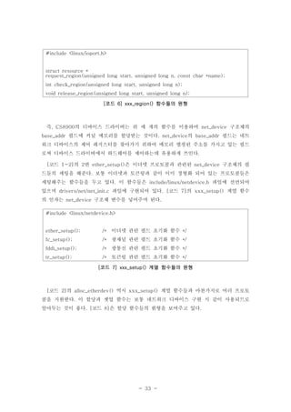 - 33 -
#include <linux/ioport.h>
struct resource *
request_region(unsigned long start, unsigned long n, const char *name);
int check_region(unsigned long start, unsigned long n);
void release_region(unsigned long start, unsigned long n);
코드 함수들의 원형[ 6] xxx_region()
즉 의 디바이스 드라이버는 위 세 개의 함수를 이용하여 구조체의, CS8900 net_device
필드에 커널 메모리를 할당받는 것이다 의 필드는 네트base_addr . net_device base_addr
워크 디바이스의 제어 레지스터를 찾아가기 위하여 메모리 맵핑된 주소를 가지고 있는 필드
로써 디바이스 드라이버에서 하드웨어를 제어하는데 유용하게 쓰인다.
코드 의 번 은 이더넷 프로토콜과 관련된 구조체의 필[ 1-2] 2 ether_setup() net_device
드들의 세팅을 해준다 보통 이더넷과 토큰링과 같이 이미 정형화 되어 있는 프로토콜들은.
세팅해주는 함수들을 두고 있다 이 함수들은 파일에 선언되어. include/linux/netdevice.h
있으며 파일에 구현되어 있다 코드 의 계열 함수drivers/net/net_init.c . [ 7] xxx_setup()
의 인자는 구조체 변수를 넣어주며 된다net_device .
#include <linux/netdevice.h>
ether_setup(); 이더넷 관련 필드 초기화 함수/* */
fc_setup(); 광채널 관련 필드 초기화 함수/* */
fddi_setup(); 광통신 관련 필드 초기화 함수/* */
tr_setup(); 토큰링 관련 필드 초기화 함수/* */
코드 계열 함수들의 원형[ 7] xxx_setup()
코드 의 역시 계열 함수들과 마찬가지로 여러 프로토[ 2] alloc_etherdev() xxx_setup()
콜을 지원한다 이 할당과 셋업 함수는 보통 네트워크 디바이스 구현 시 같이 사용되므로.
알아두는 것이 좋다 코드 은 할당 함수들의 원형을 보여주고 있다. [ 8] .
 