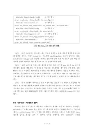 - 34 -
#include <linux/etherdevice.h> 이더넷/* */
struct net_device *alloc_etherdev(int sizeof_priv);
#include <linux/fcdevice.h> 광채널/* */
struct net_device *init_fcdev(struct net_device *dev, int sizeof_priv);
#include <linux/fddidevice.h> 광통신/* */
struct net_device *alloc_fddidev(int sizeof_priv);
#include <linux/hippidevice.h> 고성능 병렬/* */
struct net_device *alloc_hippi_dev(int sizeof_priv);
#include <linux/trdevice.h> 토큰링/* */
struct net_device *alloc_trdev(int sizeof_priv)
코드 함수들의 원형[ 8] alloc_xxx()
코드 의 번에서는 디바이스 제어 루틴을 등록하고 있다 이들의 함수들을 하나하[ 1-2] 3 .
나 살펴볼 것이다 여기서 구조체의 필드에 등록되는 는. net_device watchdog_timeo HZ
파일에 으로 정의되어 있다 또한 이 필드의 값은 항상 정include/asm-arm/param.h 100 .
의되어 있어야 디바이스 바르게 작동하므로 꼭 설정해주어야 한다.
코드 의 번에서 디바이스를 제어할 준비를 한다 여기서 와 필드에[ 1-2] 4 . base_ddr irq
하드웨어 정보를 대입한다 이 정보들을 바탕으로 하드웨어를 제어하게 되어 있다 보통. .
나 로 작동하는 디바이스일 경우에는 하드웨어를 검출하는 작업을 해주어야 하고PCI ISA ,
임베디드 시스템에서는 보통 네트워크 디바이스가 와 메모리 매핑으로 연결되어 있으CPU
므로 해당필드에 하드웨어 제작자가 할당한 주소와 인터럽트 번호를 필드에 대입하여주면
된다.
코드 의 번에서 디바이스는 칩의 버전이 맞는 것인지 다시 확인하고 할당받은 인[ 1-2] 5 ,
터럽트 번호를 하드웨어에 세팅하여 인터럽트가 발생하면 할당받은 인터럽트 번호로 커널에
전달하게 한다 마지막으로 하드웨어의 주소를 가지고 있는 에서 주. MAC EEPROM MAC
소를 읽어오고 있다 의 제어는 디바이스에서 따로 로 하고. EEPROM cs8900_1_eeprom()
있다.
네트워크 디바이스의 열기iii)
응용 프로그램으로 네트워크 디바이스를 활성화 시킬 때 수행되는 루틴이다ifconfig .
구조체의 함수 포인터 필드에 등록된 함수로 디바이스 드라이버net_device open CS8900
에서는 이라는 이름을 사용하였다 네트워크 디바이스 드라이버에서cs8900_1_start . open
필드에 등록된 함수는 크게 세 단계의 동작을 수행해야 한다 에 구현된. CS8900
 