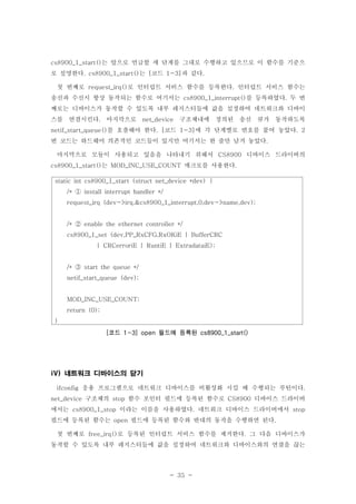 - 35 -
는 앞으로 언급할 세 단계를 그대로 수행하고 있으므로 이 함수를 기준으cs8900_1_start()
로 설명한다 는 코드 과 같다. cs8900_1_start() [ 1-3] .
첫 번째로 로 인터럽트 서비스 함수를 등록한다 인터럽트 서비스 함수는request_irq() .
송신과 수신시 항상 동작되는 함수로 여기서는 를 등록하였다 두 번cs8900_1_interrupt() .
째로는 디바이스가 동작할 수 있도록 내부 레지스터들에 값을 설정하여 네트워크와 디바이
스를 연결시킨다 마지막으로 구조체내에 정의된 송신 큐가 동작하도록. net_device
를 호출해야 한다 코드 에 각 단계별로 번호를 붙여 놓았다netif_start_queue() . [ 1-3] . 2
번 코드는 하드웨어 의존적인 코드들이 있지만 여기서는 한 줄만 남겨 놓았다.
마지막으로 모듈이 사용되고 있음을 나타내기 위해서 디바이스 드라이버의CS8900
는 매크로를 사용한다cs8900_1_start() MOD_INC_USE_COUNT .
네트워크 디바이스의 닫기iV)
응용 프로그램으로 네트워크 디바이스를 비활성화 시킬 때 수행되는 루틴이다ifconfig .
구조체의 함수 포인터 필드에 등록된 함수로 디바이스 드라이버net_device stop CS8900
에서는 이라는 이름을 사용하였다 네트워크 디바이스 드라이버에서cs8900_1_stop . stop
필드에 등록된 함수는 필드에 등록된 함수와 반대의 동작을 수행하면 된다open .
첫 번째로 로 등록된 인터럽트 서비스 함수를 제거한다 그 다음 디바이스가free_irq() .
동작할 수 있도록 내부 레지스터들에 값을 설정하여 네트워크와 디바이스와의 연결을 끊는
static int cs8900_1_start (struct net_device *dev) {
/* install interrupt handler */①
request_irq (dev->irq,&cs8900_1_interrupt,0,dev->name,dev);
/* enable the ethernet controller */②
cs8900_1_set (dev,PP_RxCFG,RxOKiE | BufferCRC
| CRCerroriE | RuntiE | ExtradataiE);
/* start the queue */③
netif_start_queue (dev);
MOD_INC_USE_COUNT;
return (0);
}
코드 필드에 등록된[ 1-3] open cs8900_1_start()
 