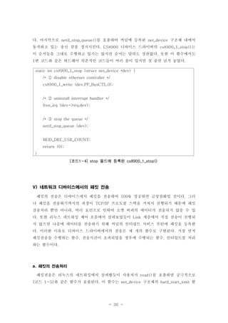 - 36 -
다 마지막으로 를 호출하여 커널에 등록된 구조체 내에서. netif_stop_queue() net_device
동작하고 있는 송신 큐를 정지시킨다 디바이스 드라이버의 는. CS8900 cs8900_1_stop()
이 순서들을 그대로 수행하고 있지는 않지만 순서는 달라도 상관없다 또한 이 함수에서도.
번 코드와 같은 하드웨어 의존적인 코드들이 여러 줄이 있지만 첫 줄만 남겨 놓았다1 .
네트워크 디바이스에서의 패킷 전송V)
패킷의 전송은 디바이스에서 패킷을 전송하여 성공하면 금상첨화일 것이다 그러100% .
나 패킷을 전송하기까지의 과정이 프로토콜 스택을 거쳐서 진행되기 때문에 패킷TCP/IP
전송처리 뿐만 아니라 여러 요인으로 인하여 소켓 버퍼의 데이터가 전송되지 않을 수 있,
다 또한 리눅스 네트워킹 제어 흐름에서 살펴보았듯이 계층에서 직접 전송이 진행되. Link
지 않으면 나중에 데이터를 전송하기 위해 커널의 인터럽트 서비스 루틴에 패킷을 등록한
다 이러한 이유로 디바이스 드라이버에서의 전송은 세 개의 함수로 구현된다 가장 먼저. .
패킷전송을 수행하는 함수 전송시간이 초과되었을 경우에 수행되는 함수 인터럽트를 처리, ,
하는 함수이다.
패킷의 전송처리a.
패킷전송은 리눅스의 네트워킹에서 살펴봤듯이 사용자가 를 호출하면 궁극적으로read()
코드 와 같은 함수가 호출된다 이 함수는 구조체의 함[ 1-5] . net_device hard_start_xmit
static int cs8900_1_stop (struct net_device *dev) {
/* disable ethernet controller */①
cs8900_1_write (dev,PP_BusCTL,0);
/* uninstall interrupt handler */②
free_irq (dev->irq,dev);
/* stop the queue */③
netif_stop_queue (dev);
MOD_DEC_USE_COUNT;
return (0);
}
코드 필드에 등록된[ 1-4] stop cs8900_1_stop()
 