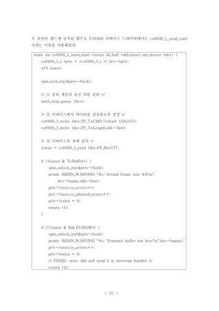- 37 -
수 포인터 필드에 등록된 함수로 디바이스 드라이버에서는CS8900 cs8900_1_send_start
이라는 이름을 사용하였다.
static int cs8900_1_send_start (struct sk_buff *skb,struct net_device *dev) {
cs8900_1_t *priv = (cs8900_1_t *) dev->priv;
u16 status;
spin_lock_irq(&priv->lock);
상위 계층의 송신 큐를 중단/* */①
netif_stop_queue (dev);
디바이스에서 데이터를 전송하도록 설정/* */②
cs8900_1_write (dev,PP_TxCMD,TxStart (After5));
cs8900_1_write (dev,PP_TxLength,skb->len);
디바이스의 상태 검사/* */③
status = cs8900_1_read (dev,PP_BusST);
if ((status & TxBidErr)) {
spin_unlock_irq(&priv->lock);
printk (KERN_WARNING "%s: Invalid frame size %d!n",
dev->name,skb->len);
priv->stats.tx_errors++;
priv->stats.tx_aborted_errors++;
priv->txlen = 0;
return (1);
}
if (!(status & Rdy4TxNOW)) {
spin_unlock_irq(&priv->lock);
printk (KERN_WARNING "%s: Transmit buffer not free!n",dev->name);
priv->stats.tx_errors++;
priv->txlen = 0;
/* FIXME: store skb and send it in interrupt handler */
return (1);
 