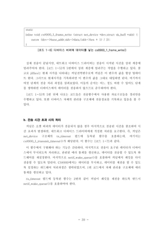 - 39 -
static
inline void cs8900_1_frame_write (struct net_device *dev,struct sk_buff *skb) {
outsw (dev->base_addr,skb->data,(skb->len + 1) / 2);
}
코드 디바이스 버퍼에 데이터를 넣는[ 1-6] cs8900_1_frame_write()
실제 전송이 끝났지만 네트워크 디바이스 드라이버는 전송이 시작된 시간을 상위 계층에,
알려주어야 한다 코드 의 번에서 상위 계층에 알려주는 작업을 수행하고 있다 참. [ 1-5] 5 .
고로 는 현재 시각을 나타내는 커널전역변수로써 커널은 이 변수의 값을 항상 업데이jiffies
트 한다 그러므로 현재시각을 기록하려면 이 변수의 값을 그대로 대입하면 된다 여기까지. .
여섯 단계의 전송 처리 과정을 살펴보았다 이들의 순서는 어느 정도 바뀔 수 있어도 단계.
를 생략하면 디바이스에서 데이터를 전송하지 않으므로 준수하여야 한다.
코드 의 번 뒤에 나오는 코드들은 전송함수에서 사용한 자료구조들을 정리만을[ 1-5] 5
수행하고 있다 또한 디바이스 자체의 관리용 구조체에 전송정보를 기록하고 있음을 볼 수.
있다.
전송 시간 초과 시의 처리b.
커널은 소켓 버퍼의 데이터가 전송되지 않을 경우 마지막으로 전송된 시간을 참조하여 시
간 초과가 발생하면 네트워크 디바이스 드라이버에게 적절한 처리를 요구한다 즉 커널은, . ,
구조체의 필드에 등록된 함수를 호출하는데 여기서는net_device tx_timeout ,
가 해당된다 이 함수는 코드 과 같다cs8900_1_transmit_timeout() . [ 1-7] .
이 함수에서 구현해야 하는 기능은 간단하다 마지막으로 전송이 요구된 데이터가 디바이.
스에서 무시되도록 처리하고 관련된 에러 통계를 갱신하고 데이터를 전송할 수 있도록 하, ,
드웨어를 재설정한다 마지막으로 를 호출하여 커널에서 패킷을 다시. netif_wake_queue()
전송할 수 있도록 알린다 에서는 데이터를 무시하고 데이터를 재전송 할 수 있도. CS8900 ,
록 설정하는 하드웨어 처리과정은 생략되었으며 번 코드에서 자체 관리용 구조체에 에러, 1
통계를 갱신하고 있다.
필드에 등록된 함수는 번과 같이 커널이 패킷을 재전송 하도록 반드시tx_timeout 2
를 호출하여야 한다netif_wake_queue() .
 