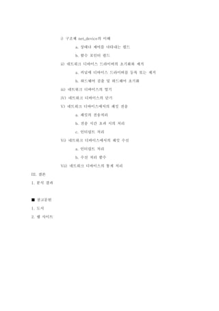 구조체 의 이해i) net_device
상태나 제어를 나타내는 필드a.
함수 포인터 필드b.
네트워크 디바이스 드라이버의 초기화와 제거ii)
커널에 디바이스 드라이버를 등록 또는 제거a.
하드웨어 검출 및 하드웨어 초기화b.
네트워크 디바이스의 열기iii)
네트워크 디바이스의 닫기iV)
네트워크 디바이스에서의 패킷 전송V)
패킷의 전송처리a.
전송 시간 초과 시의 처리b.
인터럽트 처리c.
네트워크 디바이스에서의 패킷 수신Vi)
인터럽트 처리a.
수신 처리 함수b.
네트워크 디바이스의 통계 처리Vii)
결론III.
분석 결과1.
참고문헌■
도서1.
웹 사이트2.
 