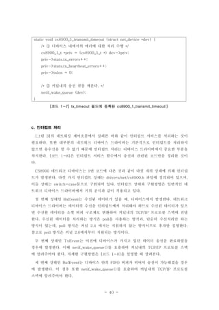 - 40 -
static void cs8900_1_transmit_timeout (struct net_device *dev) {
디바이스 내에서의 에러에 대한 처리 수행/* */①
cs8900_1_t *priv = (cs8900_1_t *) dev->priv;
priv->stats.tx_errors++;
priv->stats.tx_heartbeat_errors++;
priv->txlen = 0;
커널내의 송신 큐를 깨운다/* . */②
netif_wake_queue (dev);
}
코드 필드에 등록된[ 1-7] tx_timeout cs8900_1_transmit_timeout()
인터럽트 처리c.
그림 의 네트워킹 제어흐름에서 살펴본 바와 같이 인터럽트 서비스를 처리하는 것이[ 3]
필요하다 또한 대부분의 네트워크 디바이스 드라이버는 기본적으로 인터럽트를 처리하지.
않으면 송수신을 할 수 없기 때문에 인터럽트 처리는 디바이스 드라이버에서 중요한 부분을
차지한다 코드 은 인터럽트 서비스 함수에서 송신과 관련된 코드만을 정리한 것이. [ 1-8]
다.
네트워크 디바이스는 번 코드에 나온 것과 같이 다섯 개의 상태에 의해 인터럽CS8900 1
트가 발생한다 다섯 가지 인터럽트 상태는 파일에 정의되어 있으며. drivers/net/cs8900.h ,
이들 상태는 문으로 구현되어 있다 인터럽트 상태와 구현방법은 일반적인 네switch-case .
트워크 디바이스 드라이버에서 거의 공식과 같이 적용되고 있다.
첫 번째 상태인 는 수신된 데이터가 있을 때 디바이스에서 발생한다 네트워크RxEvent , .
디바이스 드라이버는 데이터의 수신을 인터럽트에서 처리해야 하므로 수신된 데이터가 있으
면 수신한 데이터를 소켓 버퍼 구조체로 변환하여 커널내의 프로토콜 스택에 전달TCP/IP
한다 수신된 데이터를 처리하는 방식은 을 사용하는 방식과 단순히 수신처리만 하는. poll ,
방식이 있는데 방식은 커널 에서는 지원하지 않는 방식이므로 후자만 설명한다, poll 2.4 .
참고로 방식은 커널 에서부터 지원되는 방식이다poll 2.6 .
두 번째 상태인 는 이전에 디바이스가 가지고 있던 데이터 송신을 완료하였을TxEvent
경우에 발생한다 이때 를 호출하여 커널내의 프로토콜 스택. netif_wake_queue() TCP/IP
에 알려주어야 한다 자세한 구현방법은 코드 을 설명할 때 살펴본다. [ 1-8] .
세 번째 상태인 는 디바이스 안의 버퍼가 비어서 송신이 가능해졌을 경우BufEvent FIFO
에 발생한다 이 경우 또한 를 호출하여 커널내의 프로토콜. netif_wake_queue() TCP/IP
스택에 알려주어야 한다.
 
