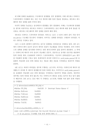 - 41 -
네 번째 상태인 는 수신에러가 발생했을 경우 발생한다 이때 네트워크 디바이스RxMISS .
드라이버에서 수생해야 하는 것은 수신 에러에 대한 통계 정보를 갱신하고 네트워크 하드,
웨어의 에러 상태를 없애 주어야 한다.
마지막 상태인 는 송신에러가 발생했을 경우 발생한다 이때는 수신에러와 발생했TxCOL .
을 경우와 마찬가지로 네트워크 디바이스 드라이버에서는 송신 에러에 대한 통계 정보를 갱
신하고 네트워크 하드웨어의 에러 상태를 클리어 해야 한다, .
네트워크 디바이스 드라이버의 인터럽트 서비스는 코드 의 번과 같이 가장 먼저[ 1-8] 1
구조체를 얻으면서 시작한다 나머지는 상태별 인터럽트 구현만이 인터럽트 서net_device .
비스 함수를 구성하고 있다.
코드 의 번에서 번까지는 송수신 상태별로 인터럽트를 구현하고 있다 번 코드[ 1-8] 3 5 . 3
에서 디바이스에서 송신이 끝나서 데이터 전송이 가능해졌을 경우를 처리한다 먼저 디바이.
스의 정확한 상태를 알기위해 디바이스 내의 레지스터에서 값을 읽어서 판단한다 그 후에.
는 디바이스에 에러가 나서 송신이 가능해진 것인지 정상적으로 동작한 것인지를 판단하여,
통계 처리를 한다 의 디바이스 드라이버에서는 지금까지 살펴보았듯이 변수. CS8900 priv
를 이용해서 통계를 구하고 있다 통계처리가 끝나면 디바이스는 를 호. netif_wake_queue()
출해서 커널내의 송신 큐에 재전송 또는 새로운 패킷 전송을 시작하라고 알려주며 작업을
끝낸다.
번 코드는 버퍼가 비어있을 경우에 수행되는 코드이다 여기서는 디바이스에 에러가 발4 .
생했는지 검사한 후 에러가 발생했으면 통계 처리를 하고 마지막으로, netif_wake_queue()
를 호출해서 커널내의 송신 큐에 재전송을 시작하라고 알려주며 작업을 끝낸다 정상적인.
경우에는 통계 처리를 하지 않는데 이는 디바이스가 패킷을 보내고 있거나 받고 있지 않았,
기 때문이다 번 코드는 송신 에러 시 수행되는 코드인데 특별한 처리 없이 통계 작업만. 5 ,
을 수행한다.
/* drivers/net/cs8900.h PP_ISQ */①
#define PP_ISQ 0x0120 /* Interrupt Status Queue */
#define RxEvent 0x0004
#define TxEvent 0x0008
#define BufEvent 0x000c
#define RxMISS 0x0010
#define TxCOL 0x0012
/* drivers/net/lds2000_cs8900_1.c */
static void cs8900_1_interrupt (int irq,void *id,struct pt_regs *regs) {
구조체를 가장 먼저 얻어야 한다/* net_device . */②
 