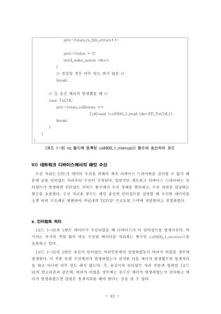 - 43 -
네트워크 디바이스에서의 패킷 수신Vi)
수신 처리는 가 데이터 수신을 위해서 계속 디바이스 드라이버를 검사할 수 없기 때CPU
문에 보통 인터럽트 처리부터 수신이 시작된다 일반적인 네트워크 디바이스 드라이버는 인.
터럽트가 발생하면 인터럽트 서비스 함수에서 수신 상태를 확인하고 수신 처리를 담당하는,
함수를 호출한다 수신 처리용 함수는 패킷 송신의 인터럽트를 설명할 때 수신한 데이터를.
소켓 버퍼 구조체로 변환하여 커널내의 프로토콜 스택에 전달한다고 설명하였다TCP/IP .
인터럽트 처리a.
코드 의 번은 데이터가 수신되었을 때 디바이스가 이 인터럽트를 발생시킨다 여[ 1-9] 1 .
기서는 추가의 작업 없이 바로 수신된 데이터를 처리하는 함수인 를cs8900_1_receive()
호출하고 있다.
코드 의 번은 송신시 인터럽트 처리부분에서 설명하였듯이 버퍼가 비었을 경우에[ 1-9] 2
발생한다 이 부분 또한 수신에러가 발생하였는지 검사한 다음 에러가 발생했으면 통계처리.
를 하고 아니면 아무 일도 하지 않는다 즉 송신시의 인터럽트 처리 부분과 합하면 코드. , [
의 알고리즘과 같은데 버퍼가 비었을 경우에는 송수신 에러가 발생하였는지 검사하고 에9] ,
러가 발생하였으면 알맞은 통계처리를 해야 한다는 것을 알 수 있다.
priv->stats.tx_fifo_errors++;
priv->txlen = 0;
netif_wake_queue (dev);
}
정상일 경우 아무 일도 하지 않음/* */
break;
송신 에러가 발생했을 때/* */⑤
case TxCOL:
priv->stats.collisions +=
ColCount (cs8900_1_read (dev,PP_TxCOL));
break;
}
}
}
코드 필드에 등록된 함수의 송신처리 코드[ 1-8] irq cs8900_1_interrupt()
 