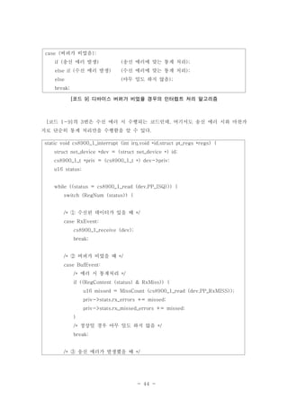 - 44 -
버퍼가 비었음case ( ):
송신 에러 발생if ( ) 송신 에러에 맞는 통계 처리( );
수신 에러 발생else if ( ) 수신 에러에 맞는 통계 처리( );
else 아무 일도 하지 않음( );
break;
코드 디바이스 버퍼가 비었을 경우의 인터럽트 처리 알고리즘[ 9]
코드 의 번은 수신 에러 시 수행되는 코드인데 여기서도 송신 에러 시와 마찬가[ 1-9] 3 ,
지로 단순히 통계 처리만을 수행함을 알 수 있다.
static void cs8900_1_interrupt (int irq,void *id,struct pt_regs *regs) {
struct net_device *dev = (struct net_device *) id;
cs8900_1_t *priv = (cs8900_1_t *) dev->priv;
u16 status;
while ((status = cs8900_1_read (dev,PP_ISQ))) {
switch (RegNum (status)) {
수신된 데이터가 있을 때/* */①
case RxEvent:
cs8900_1_receive (dev);
break;
버퍼가 비었을 때/* */②
case BufEvent:
에러 시 통계처리/* */
if ((RegContent (status) & RxMiss)) {
u16 missed = MissCount (cs8900_1_read (dev,PP_RxMISS));
priv->stats.rx_errors += missed;
priv->stats.rx_missed_errors += missed;
}
정상일 경우 아무 일도 하지 않음/* */
break;
송신 에러가 발생했을 때/* */③
 