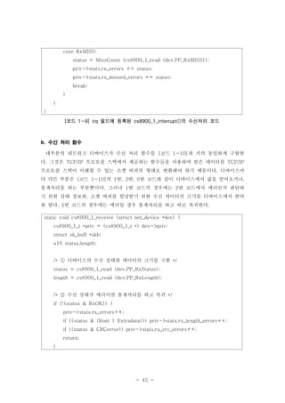 - 45 -
수신 처리 함수b.
대부분의 네트워크 디바이스가 수신 처리 함수를 코드 과 거의 동일하게 구현한[ 1-10]
다 그것은 프로토콜 스택에서 제공하는 함수들을 사용하여 받은 데이터를. TCP/IP TCP/IP
프로토콜 스택이 이해할 수 있는 소켓 버퍼의 형태로 변환해야 하기 때문이다 디바이스마.
다 다른 부분은 코드 의 번 번 번 코드와 같이 디바이스에서 값을 얻어오거나[ 1-10] 1 , 2 , 6 ,
통계처리를 하는 부분뿐이다 그러나 번 코드의 경우에는 번 코드에서 에러인지 판단하. 1 2
기 위한 상태 정보와 소켓 버퍼를 할당받기 위한 수신 데이터의 크기를 디바이스에서 받아,
와 한다 번 코드의 경우에는 에러일 경우 통계처리를 하고 바로 복귀한다. 2 .
case RxMISS:
status = MissCount (cs8900_1_read (dev,PP_RxMISS));
priv->stats.rx_errors += status;
priv->stats.rx_missed_errors += status;
break;
}
}
}
코드 필드에 등록된 의 수신처리 코드[ 1-9] irq cs8900_1_interrupt()
static void cs8900_1_receive (struct net_device *dev) {
cs8900_1_t *priv = (cs8900_1_t *) dev->priv;
struct sk_buff *skb;
u16 status,length;
디바이스의 수신 상태와 데이터의 크기를 구함/* */①
status = cs8900_1_read (dev,PP_RxStatus);
length = cs8900_1_read (dev,PP_RxLength);
수신 상태가 에러이면 통계처리를 하고 복귀/* */②
if (!(status & RxOK)) {
priv->stats.rx_errors++;
if ((status & (Runt | Extradata))) priv->stats.rx_length_errors++;
if ((status & CRCerror)) priv->stats.rx_crc_errors++;
return;
}
 