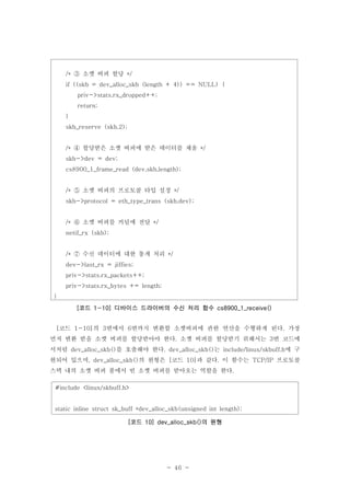 - 46 -
코드 의 번에서 번까지 변환할 소켓버퍼에 관한 연산을 수행하게 된다 가장[ 1-10] 3 6 .
먼저 변환 받을 소켓 버퍼를 할당받아야 한다 소켓 버퍼를 할당받기 위해서는 번 코드에. 3
서처럼 를 호출해야 한다 는 에 구dev_alloc_skb() . dev_alloc_skb() include/linux/skbuff.h
현되어 있으며 의 원형은 코드 과 같다 이 함수는 프로토콜, dev_alloc_skb() [ 10] . TCP/IP
스택 내의 소켓 버퍼 풀에서 빈 소켓 버퍼를 받아오는 역할을 한다.
#include <linux/skbuff.h>
static inline struct sk_buff *dev_alloc_skb(unsigned int length);
코드 의 원형[ 10] dev_alloc_skb()
소켓 버퍼 할당/* */③
if ((skb = dev_alloc_skb (length + 4)) == NULL) {
priv->stats.rx_dropped++;
return;
}
skb_reserve (skb,2);
할당받은 소켓 버퍼에 받은 데이터를 채움/* */④
skb->dev = dev;
cs8900_1_frame_read (dev,skb,length);
소켓 버퍼의 프로토콜 타입 설정/* */⑤
skb->protocol = eth_type_trans (skb,dev);
소켓 버퍼를 커널에 전달/* */⑥
netif_rx (skb);
수신 데이터에 대한 통계 처리/* */⑦
dev->last_rx = jiffies;
priv->stats.rx_packets++;
priv->stats.rx_bytes += length;
}
코드 디바이스 드라이버의 수신 처리 함수[ 1-10] cs8900_1_receive()
 
