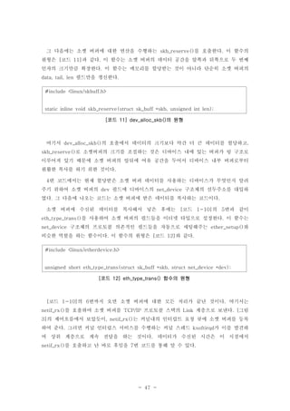 - 47 -
그 다음에는 소켓 버퍼에 대한 연산을 수행하는 를 호출한다 이 함수의skb_reserve() .
원형은 코드 과 같다 이 함수는 소켓 버퍼의 데이터 공간을 앞쪽과 뒤쪽으로 두 번째[ 11] .
인자의 크기만큼 확장한다 이 함수는 메모리를 할당받는 것이 아니라 단순히 소켓 버퍼의.
필드만을 갱신한다data, tail, len .
#include <linux/skbuff.h>
static inline void skb_reserve(struct sk_buff *skb, unsigned int len);
코드 의 원형[ 11] dev_alloc_skb()
여기서 의 호출에서 데이터의 크기보다 약간 더 큰 데이터를 할당하고dev_alloc_skb() ,
로 소켓버퍼의 크기를 조절하는 것은 디바이스 내에 있는 버퍼가 링 구조로skb_reserve()
이루어져 있기 때문에 소켓 버퍼의 앞뒤에 여유 공간을 두어서 디바이스 내부 버퍼로부터
원활한 복사를 하기 위한 것이다.
번 코드에서는 현재 할당받은 소켓 버퍼 데이터를 사용하는 디바이스가 무엇인지 알려4
주기 위하여 소켓 버퍼의 필드에 디바이스의 구조체의 선두주소를 대입하dev net_device
였다 그 다음에 나오는 코드는 소켓 버퍼에 받은 데이터를 복사하는 코드이다. .
소켓 버퍼에 수신된 데이터를 복사해서 넣은 후에는 코드 의 번과 같이[ 1-10] 5
를 사용하여 소켓 버퍼의 필드들을 이더넷 타입으로 설정한다 이 함수는eth_type_trans() .
구조체의 프로토콜 의존적인 필드들을 자동으로 세팅해주는 와net_device ether_setup()
비슷한 역할을 하는 함수이다 이 함수의 원형은 코드 와 같다. [ 12] .
#include <linux/etherdevice.h>
unsigned short eth_type_trans(struct sk_buff *skb, struct net_device *dev);
코드 함수의 원형[ 12] eth_type_trans()
코드 의 번까지 오면 소켓 버퍼에 대한 모든 처리가 끝난 것이다 여기서는[ 1-10] 6 .
를 호출하여 소켓 버퍼를 프로토콜 스택의 계층으로 보낸다 그림netif_rx() TCP/IP Link . [
의 제어흐름에서 보았듯이 는 커널내의 인터럽트 요청 큐에 소켓 버퍼를 등록3] , netif_rx()
하여 준다 그러면 커널 인터럽스 서비스를 수행하는 커널 스레드 가 이를 발견하. ksoftirqd
여 상위 계층으로 계속 전달을 하는 것이다 데이터가 수신된 시간은 이 시점에서.
를 호출하고 난 바로 후임을 번 코드를 통해 알 수 있다netif_rx() 7 .
 