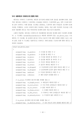 - 48 -
네트워크 디바이스의 통계 처리Vii)
네트워크 디바이스 드라이버는 패킷의 송수신에 관련된 통계 정보를 관리해야 한다 일반.
적인 네트워크 디바이스 드라이버는 디바이스 드라이버의 전역 구조체 변수CS8900 priv
와 같이 디바이스 자체 관리용 구조체로 관리하고 드라이버 내의 루틴들의 곳곳에서 통계,
처리를 수행한다 그러나 디바이스에서 처리하는 통계는 커널 내의 프로토콜 스택. TCP/IP
또한 사용해야 하므로 미리 약속되어진 통계에 관한 자료구조가 필요하다.
그래서 커널에는 네트워크 디바이스가 처리해야할 네트워킹 통계에 관한 구조체가 존재한
다 그 구조체는 파일에 선언되어 있는 구조. include/linux/netdevice.h net_device_stats
체이다 이 구조체는 총 개의 필드를 가지고 있으며 이에 대한 상세한 설명은 코드. 23 [ 13]
과 같다 또한 이 구조체는 일반적으로 디바이스 자체 관리용 구조체 안에 멤버 변수로 선.
언되어 사용된다.
struct net_device_stats
{
수신된 총 패킷 수unsigned long rx_packets; /* */
송신한 총 패킷 수unsigned long tx_packets; /* */
수신된 패킷의 총 바이트 수unsigned long rx_bytes; /* */
송신한 패킷의 총 바이트 수unsigned long tx_bytes; /* */
수신시 에러난 패킷의 수unsigned long rx_errors; /* */
송신시 에러난 패킷의 수unsigned long tx_errors; /* */
수신버퍼에 공간이 없어 버려진 패킷 수unsigned long rx_dropped; /* */
송신버퍼에 공간이 없어 버려진 패킷 수unsigned long tx_dropped; /* */
수신된 멀티캐스트 패킷 수unsigned long multicast; /* */
패킷 충돌이 발생한 횟수unsigned long collisions; /* */
수신에러 필드에 대한 자세한 정보/* rx_errors */
패킷길이 에러의 횟수unsigned long rx_length_errors; /* */
수신 버퍼 오버플로우 에러의 횟수unsigned long rx_over_errors; /* */
에러의 횟수unsigned long rx_crc_errors; /* CRC */
프레임 에러의 횟수unsigned long rx_frame_errors; /* */
디바이스 버퍼 오버플로우 에러의 횟수unsigned long rx_fifo_errors; /* */
수신되지 않은 패킷의 수unsigned long rx_missed_errors; /* */
송신에러 필드에 대한 자세한 정보/* tx_errors */
송신 취소가 되어 발생한 에러의 횟수unsigned long tx_aborted_errors; /* */
 
