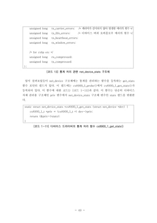 - 49 -
앞서 살펴보았듯이 구조체에는 통계를 관리하는 함수를 등록하는net_device get_stats
함수 포인터 필드가 있다 이 필드에는 에서 가. cs8900_1_probe() cs8900_1_get_stats()
등록되어 있다 이 함수에 대한 코드는 코드 과 같다 이 함수는 단순히 디바이스. [ 1-11] .
자체 관리용 구조체인 변수에서 구조체 변수인 필드를 반환한priv net_device_stats stats
다.
static struct net_device_stats *cs8900_1_get_stats (struct net_device *dev) {
cs8900_1_t *priv = (cs8900_1_t *) dev->priv;
return (&priv->stats);
}
코드 디바이스 드라이버의 통계 처리 함수[ 1-11] cs8900_1_get_stats()
unsigned long tx_carrier_errors; 캐리어가 감지되지 않아 발생한 에러의 횟수/* */
디바이스 버퍼 오버플로우 에러의 횟수unsigned long tx_fifo_errors; /* */
unsigned long tx_heartbeat_errors;
unsigned long tx_window_errors;
/* for cslip etc */
unsigned long rx_compressed;
unsigned long tx_compressed;
};
코드 통계 처리 관련 구조체[ 13] net_device_stats
 