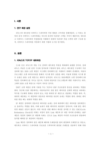 - 5 -
서론I.
연구 배경 설명1.
리눅스의 네트워킹 디바이스 드라이버의 작성 방법은 규칙처럼 정해져있다 그 이유는 블.
록과 문자 디바이스 드라이버와는 다르게 중간에 스택을 거치기 때문이다 네트워TCP/IP .
크 디바이스 드라이버의 작성원리를 이해하기 위하여 커널 스택의 내부 구조와 동TCP/IP
작 디바이스 드라이버를 작성하기 위한 기법과 도구를 연구한다, .
본론II.
리눅스의 네트워킹1. TCP/IP
그림 은 리눅스의 작동 구조 중에서 네트워킹 부분을 확대하여 표현한 것이다 실제[ 1] .
리눅스 커널은 그림 의 구조와 일치되게 구현되어 있다 리눅스 네트워킹 구조에서 가장[ 1] .
상위에 있는 소켓 계층은 시스템의 인터페이스를 지원하기 위해서 존재한다 사용자BSD .
프로그램은 소켓 라이브러리를 통해서 시스템 함수 호출을 하며 이렇게 발생된 시스템 함,
수 호출은 소켓 계층으로 제어가 넘겨진다 리눅스는 계열의 소켓 인터페이스와BSD . BSD
똑같은 인터페이스를 가지고 있으며 기존에 만들어진 프로그램들에 대한 지원이기도 하다, .
그래서 소켓 계층으로 이름이 지어진 것이다BSD .
소켓 계층은 에 기반을 두는 나 프로토콜의 통신을 관리하는 역할을INET IP TCP UDP
한다 와 계층에서는 사용자로부터 전달 받은 데이터를 실제의 패킷을 나타내는. TCP UDP
특수한 구조체의 형태로 만들어 담고 이를 하위의 계층으로 전달하는 역할을 한다 즉, IP . ,
하위의 계층에는 이 계층에서 만들어진 데이터를 단순히 보내는 역할만 한다 반대로 데이.
터를 받을 때는 반대의 역할을 한다.
계층은 상위에서 만들어진 데이터를 보내는 것과 하위에서 받은 데이터를 상위계층으IP
로 올려주는 역할을 한다 이때 보내기 위한 데이터의 재조합이 일어나며 이때 받은 데이. ,
터의 내용은 건들지 않는다 다만 자신을 위한 헤더나 에러를 검사할 수 있는. CRC(Cyclic
를 더하는 과정이 있다 계층과 계층 사이에 존재하는Redundancy Check) . Link IP ARP
계층은 엄밀히 말해서 계열에 속하는 것으로 계층의 이더넷 프로토콜과 연동하여IP Link
동작할 때에만 계층에서 작동한다IP .
계층은 상위에서 받은 패킷에 헤더와 트레일러를 붙여 완성하여 프레임으로 만들고Link ,
네트워크 디바이스 드라이버와 프로토콜 스택사이에 완성된 프레임을 전송하기 위해 큐와
 