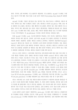 - 7 -
한다 각각의 소켓 버퍼에는 디스크립터가 대응한다 디스크립터는 구조체로 구현. . sk_buff
하고 있으며 이에 대한 자료구조를 그림 의 가운데 에 표현하[ 2] Networking Data Buffer
였다.
구조체는 수많은 필드들을 담고 있지만 주요 자료구조로는 소켓버퍼 사용자 데sk_buff ,
이터 데이터 링크 계층 트레일러 소켓 네트워크 장치의 객체 전송 계, , INET , net_device ,
층 헤더의 디스크립터 네트워크 계층 헤더의 디스크립터 데이터 링크 계층 헤더의 디스크, ,
립터 목적지 캐시 엔트리를 담고 있다 이들은 네트워킹을 구현하는데 필요한 모든 정보를, .
담은 구조체의 받은 패킷 보내는 패킷 에러가 발생한 패킷을 담는 큐 안에 이중연결sock , ,
구조로 이루어져있다 즉 구조체는 하나의 패킷을 나타내고 있다. sk_buff_head .
또한 구조체는 구조체 안에서만 작동하는 것이 아니다 일반적으로 커널은sk_buff sock .
데이터 복사를 하지 않으며 간단히 소켓 버퍼 디스크립터 포인터를 각 네트워킹, sk_buff
계층에 차례로 전달한다 일례로 패킷을 보내려고 준비하는 과정에서 전송계층. (Transport
은 페이로드를 사용자 모드 버퍼에서 소켓 버퍼의 뒷부분에 복사한다 전송 계층은Layer) .
페이로드 앞에 나 헤더를 추가한다 다음으로 네트워크 계층으로 넘어가서 소켓TCP UDP . ,
버퍼 디스크립터를 전달받아 헤더를 전송 헤더 앞에 추가한다 끝으로 데이터 링크 계층IP .
이 헤더와 트레일러를 추가하고 패킷을 전송하기 위해 큐에 넣는다.
리눅스는 블록 디바이스 드라이버와 마찬가지로 네트워킹에 대한 연산 또한 가상 파일 시
스템 개념을 적용하고 있다 일례로 네트워크 통신을 위해서 함수로 소켓을 생성. socket()
하면 리눅스 커널은 프로세스가 가지고 있는 가장 큰 파일 디스크립터에 을 더한 정수형1
디스크립터만을 가져온다 이러한 디스크립터는 그림 와 같이 파일 디스크립터를 나타내. [ 2]
는 계층의 자료구조의 배열의 값이며 생성된 소켓 파일은VFS files_struct fd_array , file
구조체에 매핑 되어 하나의 파일처럼 작동하는 것이다 구조체에서는 필드를 두어. file f_op
리눅스가 가상 파일 시스템으로 작동할 수 있게 한다 일례로 사용자가 소켓 파일을 열면.
리눅스 코드는 필드에 구조체를 대입하여 하위의 네트워킹 코드들과f_op sock_files_ops
연결시켜준다 또한 다른 일례로 사용자가 파일을 마운트할 경우에는 리눅스 코드는. ntfs
필드에 구조체를 디렉터리를 마운트할 경우에는 멤버f_op ntfs_file_operations , ntfs f_op
에 구조체를 대입하여 파일시스템을 사용 할 수 있게 한다ntfs_dir_operations ntfs .
리눅스 네트워킹 코드 또한 가상 파일시스템과 비슷하게 각 계층마다 필요한 연산들을 끼
고 뺄 수 있게 연산에 대한 추상화를 하였다 즉 하위 층에서 제공하는 함수를 상위 층에. ,
서 이용할 때 상위층에서 직접 이 함수를 호출하는 것이 아니라 하위 층이 자신이 제공하는
함수의 시작 주소를 특정 자료구조에 등록하고 상위 층에서는 단지 자료구조에 등록된 함,
수를 호출하는 방식으로 하위 층의 함수를 간접 호출하는 방식으로 구현한 것이다.
그림 에서 보듯이 계층에서는 구조체가 하위 계층으로 진입하기위[ 2] INET proto_ops
한 추상화된 연산을 정의하고 있으며 이때 의 연산을 수행하려면 이 구조체에, ipv4 TCP
구조체를 대입하면 된다 계층에서는 상위 계층에서 하위 계층inet_stream_ops . TCP/UDP
 