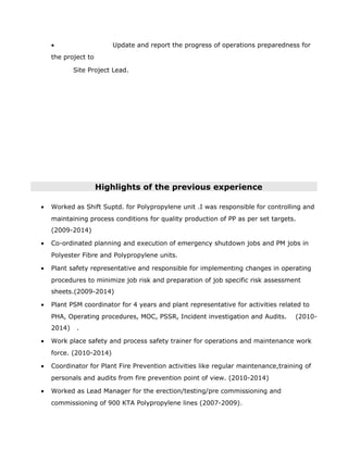 • Update and report the progress of operations preparedness for
the project to
Site Project Lead.
Highlights of the previous experience
• Worked as Shift Suptd. for Polypropylene unit .I was responsible for controlling and
maintaining process conditions for quality production of PP as per set targets.
(2009-2014)
• Co-ordinated planning and execution of emergency shutdown jobs and PM jobs in
Polyester Fibre and Polypropylene units.
• Plant safety representative and responsible for implementing changes in operating
procedures to minimize job risk and preparation of job specific risk assessment
sheets.(2009-2014)
• Plant PSM coordinator for 4 years and plant representative for activities related to
PHA, Operating procedures, MOC, PSSR, Incident investigation and Audits. (2010-
2014) .
• Work place safety and process safety trainer for operations and maintenance work
force. (2010-2014)
• Coordinator for Plant Fire Prevention activities like regular maintenance,training of
personals and audits from fire prevention point of view. (2010-2014)
• Worked as Lead Manager for the erection/testing/pre commissioning and
commissioning of 900 KTA Polypropylene lines (2007-2009).
 