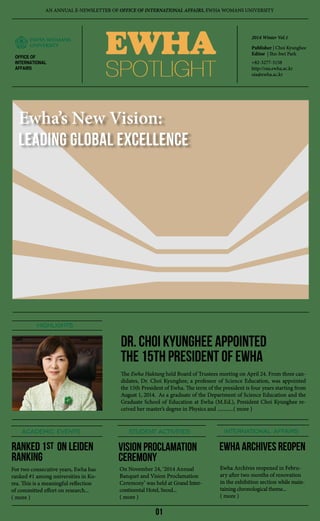 EWHA
SPOTLIGHTSPOTLIGHT
2014 Winter Vol.1
Publisher | Choi Kyunghee
Editor | Ihn-hwi Park
+82-3277-3158
http://oia.ewha.ac.kr
oia@ewha.ac.kr
ACADEMIC EVENTS STUDENT ACTIVITIES INTERNATIONAL AFFAIRS
HIGHLIGHTS
The Ewha Haktang held Board of Trustees meeting on April 24. From three can-
didates, Dr. Choi Kyunghee, a professor of Science Education, was appointed
the 15th President of Ewha. The term of the president is four years starting from
August 1, 2014. As a graduate of the Department of Science Education and the
Graduate School of Education at Ewha (M.Ed.), President Choi Kyunghee re-
ceived her master’s degree in Physics and ............( more )
Dr. Choi Kyunghee Appointed
the 15th President of Ewha
Ranked 1 on Leiden
Ranking
Vision PROClamation
Ceremony
For two consecutive years, Ewha has
ranked #1 among universities in Ko-
rea. This is a meaningful reflection
of committed effort on research...
( more )
On November 24, ‘2014 Annual
Banquet and Vision Proclamation
Ceremony’ was held at Grand Inter-
continental Hotel, Seoul...
( more )
Ewha Archives reopened in Febru-
ary after two months of renovation
in the exhibition section while main-
taining chronological theme...
( more )
OFFICE OF
INTERNATIONAL
AFFAIRS
Ewha ARCHIVES REOPen
AN ANNUAL E-NEWSLETTER OF OFFICE OF INTERNATIONAL AFFAIRS, EWHA WOMANS UNIVERSITY
Ewha’s New Vision:
Leading Global Excellence
01
st
 