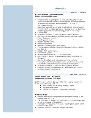 EXPERIENCE
(Jan 2013 – present)
Account Manager - Assistant Manager
Sharjah International Exchange
 Responsible for preparing and analyzing monthly and annual
Financial Statements including Balance Sheet, Income Statement,
Statement of Cash Flows And Statement of Changes in
stockholders’ Equity .
 Supervised annual financial audit and listed with external audits.
 Perform month end closing process, including review of GL entries,
preparing accrual, and other closing journal as necessary.
 Control Teller.
 To be responsible for FX products across the spot markets.
 Managing receivables and payables related to Western Union,
Instant Cash, and U remit.
 Handling petty cash.
 Prepare monthly salaries.
 Banks reconciliation.
 Liaising and corresponding with banks.
 Complete Responsibility of Month End Closing and Financial Year
End Closing.
 Prepare Profit & Loss Report.
 Control WPS system.
 Maintain deal record and P&L on a daily basis.
 Responsible for security of Financial instruments such as Drafts,
Cheques.
 Exercise due diligence in processes related to customer
transactions, internal control processes, AML Compliance, and
KYC for all customer transactions to ensure risk mitigation.
 To be responsible for FX products across the spot markets
 Internal Control (Control environment ,Risk assessment ,Control
Activities , Monitoring activities)
(Mar 2008 – July-2012)
Position Internal Audit - Accountant
Gulf General Investment Co.(P.S.Co)
Gulf General Investment Co. is a public share holding co. Listed in
Dubai financial market work on:
 Real Estate (Land, Building) trading & rental.
 Securities Investment.
 Establishing subsidiary companies & factories.
As Internal Audit
 Perform internal audit assignment and report the findings to the
Internal Audit Manager.
 Visit subsidiary companies, discuss the key accounting issues, and
where necessary provide solutions.
 Participate in the audit point’s review meeting between GGICO
board and the client.
 Supervise inventory count and analyze the results.
 