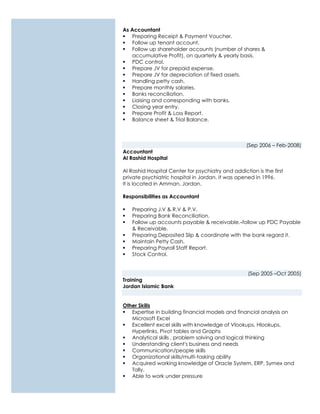 As Accountant
 Preparing Receipt & Payment Voucher.
 Follow up tenant account.
 Follow up shareholder accounts (number of shares &
accumulative Profit), on quarterly & yearly basis.
 PDC control.
 Prepare JV for prepaid expense.
 Prepare JV for depreciation of fixed assets.
 Handling petty cash.
 Prepare monthly salaries.
 Banks reconciliation.
 Liaising and corresponding with banks.
 Closing year entry.
 Prepare Profit & Loss Report.
 Balance sheet & Trial Balance.
(Sep 2006 – Feb-2008)
Accountant
Al Rashid Hospital
Al Rashid Hospital Center for psychiatry and addiction is the first
private psychiatric hospital in Jordan. It was opened in 1996.
It is located in Amman, Jordan.
Responsibilities as Accountant
 Preparing J.V & R.V & P.V.
 Preparing Bank Reconciliation.
 Follow up accounts payable & receivable.-follow up PDC Payable
& Receivable.
 Preparing Deposited Slip & coordinate with the bank regard it.
 Maintain Petty Cash.
 Preparing Payroll Staff Report.
 Stock Control.
(Sep 2005 –Oct 2005)
Training
Jordan Islamic Bank
Other Skills
 Expertise in building financial models and financial analysis on
Microsoft Excel
 Excellent excel skills with knowledge of Vlookups, Hlookups,
Hyperlinks, Pivot tables and Graphs
 Analytical skills , problem solving and logical thinking
 Understanding client's business and needs
 Communication/people skills
 Organizational skills/multi-tasking ability
 Acquired working knowledge of Oracle System, ERP, Symex and
Tally.
 Able to work under pressure
 