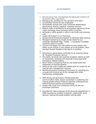 ACHIVEMENTS
 Earned praise from management for taking the initiative to
streamline office operations.
 Managing the workflow for the company with team
 Successfully trained all new employees
 Successfully worked with cross functional departments
(accounting, finance, logistics, customer service)
 Reduce costs of remittance by successfully opened up three
major exchange house accounts within 6 months.
 Achieved a 100% growth in 2014 in the Profit over previous
year
 Create HR System in our Exchange
 Recognized promotional programs to optimize sales revenue
 Managed marketing by Create Social media for our
exchange (facebook Page, Twitter….) successful increased
customer within 6 months.
 Convert Full ledger from old system to new system and
follow up all records in new system to fix all problem, (Run
the New System Parallel to the Old for 6 months)

 Achieved an appreciation certificate by an external clients
for ‘Excellent Customer Service’
 Accurately reviewed and resolved exception reports as well
as researched, analyzed and resolved invoice payments’
transaction related matters
 Never failed in preparing Profit & Loss Statements and
Statement of financial position
 Acted as the most trusted and skilled point of contact for all
internal cash management inquiries
 Maintained positive working environment by reporting any
unusual and immoral act to the management while
maintaining confidentiality
 With strong and persuasive interpersonal and
communication skills, always succeeded in explaining and
making people without financial expertise understand any
federal financial policies and procedures
 Create Files Know Your Customers (KYC) for the our
Exchange customers
 Awarded the ‘best employee of the Accounts Department’ in
2009 considering excellent analytical, judgmental, quick
decision making and great problem solving skills
 