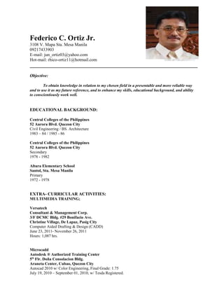 Federico C. Ortiz Jr.
3108 V. Mapa Sta. Mesa Manila
09217433903
E-mail: jun_ortiz03@yahoo.com
Hot-mail: rhico-ortiz11@hotmail.com
Objective:
To obtain knowledge in relation to my chosen field in a presentable and more reliable way
and to use it as my future reference, and to enhance my skills, educational background, and ability
to conscientiously work well.
EDUCATIONAL BACKGROUND:
Central Colleges of the Philippines
52 Aurora Blvd. Quezon City
Civil Engineering / BS. Architecture
1983 – 84 / 1985 - 86
Central Colleges of the Philippines
52 Aurora Blvd. Quezon City
Secondary
1978 - 1982
Altura Elementary School
Santol, Sta. Mesa Manila
Primary
1972 - 1978
EXTRA- CURRICULAR ACTIVITIES:
MULTIMEDIA TRAINING;
Versatech
Consultant & Management Corp.
3/F DCMC Bldg. #29 Bonifacio Ave.
Christine Village, De Lapaz, Pasig City
Computer Aided Drafting & Design (CADD)
June 23, 2011- November 26, 2011
Hours: 1,087 hrs.
Microcadd
Autodesk ® Authorized Training Center
5th
Flr. Doña Consolacion Bldg.
Araneta Center, Cubao, Quezon City
Autocad 2010 w/ Color Engineering, Final Grade: 1.75
July 19, 2010 – September 01, 2010, w/ Tesda Registered.
 