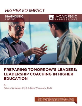HIGHER ED IMPACT
DIAGNOSTIC
JUNE 2015
http://www.academicimpressions.com/news-sign-up
SIGN UP TO GET HIGHER ED IMPACT FOR FREE
PREPARING TOMORROW’S LEADERS:
LEADERSHIP COACHING IN HIGHER
EDUCATION
By
Patrick Sanaghan, Ed.D. & Beth Weinstock, Ph.D.
 