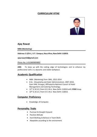 CURRICULUM VITAE
Ajay Rawat
MBA (Marketing)
Address: C-2/D-1, I.I.T. Campus, Hauz Khas, New Delhi-110016.
ajayrawat16@gmail.com
Phone No: (+91)9899899802
AIM: To keep up with the cutting edge of technologies and to enhance my
professional skills in a dynamic and stable workplace.
Academic Qualification
 MBA (Marketing) from SMU, 2012-2014
 B.Sc. (Hospitality and Hotel Administration), 2007-2010,
from IHM, Srinagar, Affiliated to National Council of Hotel
Management and Catering Technology.
 12th (C.B.S.E.) from K.V.J.N.U. New Delhi-110016 with PCM Group.
 10th (C.B.S.E.) from K.V.J.N.U. New Delhi-110016.
Computer Proficiency
 Knowledge of Computer.
Personality Traits
 Punctual & Straight Forward
 Positive Attitude
 Hard Working & Believe in Team Work
 Adaptable according to the environment.
 