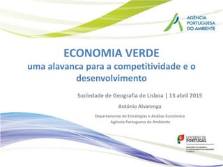 ECONOMIA VERDE
uma alavanca para a competitividade e o
desenvolvimento
Sociedade de Geografia de Lisboa | 13 abril 2015
António Alvarenga
Departamento de Estratégias e Análise Económica
Agência Portuguesa do Ambiente
 