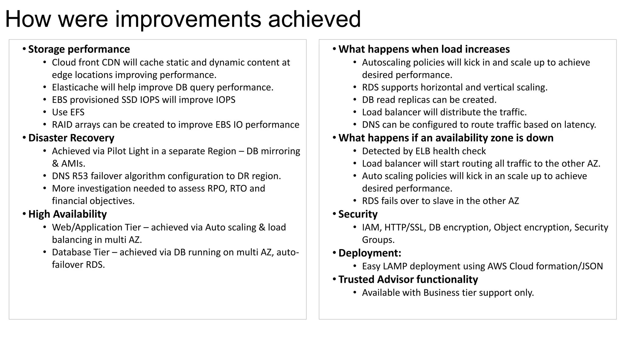 • Storage performance
• Cloud front CDN will cache static and dynamic content at
edge locations improving performance.
• Elasticache will help improve DB query performance.
• EBS provisioned SSD IOPS will improve IOPS
• Use EFS
• RAID arrays can be created to improve EBS IO performance
• Disaster Recovery
• Achieved via Pilot Light in a separate Region – DB mirroring
& AMIs.
• DNS R53 failover algorithm configuration to DR region.
• More investigation needed to assess RPO, RTO and
financial objectives.
• High Availability
• Web/Application Tier – achieved via Auto scaling & load
balancing in multi AZ.
• Database Tier – achieved via DB running on multi AZ, auto-
failover RDS.
How were improvements achieved
• What happens when load increases
• Autoscaling policies will kick in and scale up to achieve
desired performance.
• RDS supports horizontal and vertical scaling.
• DB read replicas can be created.
• Load balancer will distribute the traffic.
• DNS can be configured to route traffic based on latency.
• What happens if an availability zone is down
• Detected by ELB health check
• Load balancer will start routing all traffic to the other AZ.
• Auto scaling policies will kick in an scale up to achieve
desired performance.
• RDS fails over to slave in the other AZ
• Security
• IAM, HTTP/SSL, DB encryption, Object encryption, Security
Groups.
• Deployment:
• Easy LAMP deployment using AWS Cloud formation/JSON
• Trusted Advisor functionality
• Available with Business tier support only.
 