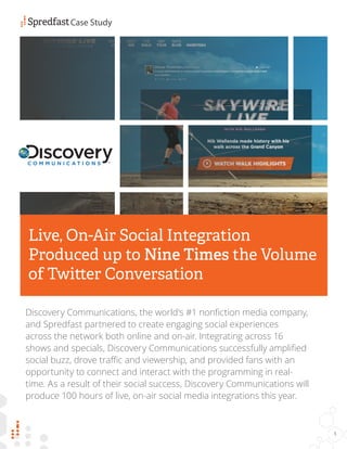 Discovery Communications, the world’s #1 nonfiction media company,
and Spredfast partnered to create engaging social experiences
across the network both online and on-air. Integrating across 16
shows and specials, Discovery Communications successfully amplified
social buzz, drove traffic and viewership, and provided fans with an
opportunity to connect and interact with the programming in real-
time. As a result of their social success, Discovery Communications will
produce 100 hours of live, on-air social media integrations this year.
Case Study
1
Live, On-Air Social Integration
Produced up to Nine Times the Volume
of Twitter Conversation
 
