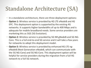 Standalone Architecture (SA)
• In a standalone architecture, there are three deployment options:
• Option 1: Wireless service is provided by 4G LTE eNodeB and 4G
EPC. This deployment option is supported by the existing 4G
networks. It supports higher bandwidths of up to 400 Mbps and is
adequate for mobile broadband needs. Some service providers are
marketing this as 5GE (5G Evolution).
• Option 2: Wireless service is provided by 5G NR gNodeB and 5G NG-
Core. This is a full end-to-end 5G service and it will take a few years
for networks to adopt this deployment model.
• Option 5: Wireless service is provided by enhanced 4G LTE ng-
eNodeB (Next Generation eNodeB, which can communicate with
the 5G NG-Core) and 5G NG-Core. This deployment option will be
helpful for service providers during the migration from a full 4G
network to a full 5G network.
 