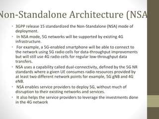 Non-Standalone Architecture (NSA)
• 3GPP release 15 standardized the Non-Standalone (NSA) mode of
deployment.
• In NSA mode, 5G networks will be supported by existing 4G
infrastructure.
• For example, a 5G-enabled smartphone will be able to connect to
the network using 5G radio cells for data-throughput improvements
but will still use 4G radio cells for regular low-throughput data
transfers.
• NSA uses a capability called dual-connectivity, defined by the 5G NR
standards where a given UE consumes radio resources provided by
at least two different network points for example, 5G gNB and 4G
eNB.
• NSA enables service providers to deploy 5G, without much of
disruption to their existing networks and services.
• It also helps the service providers to leverage the investments done
in the 4G network
 